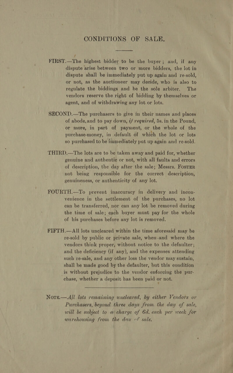 CONDITIONS OF SALE. j FIRST.—tThe highest bidder to be the buyer; and, if any dispute arise between two or more bidders, the lot in dispute shall be immediately put up again and re-sold, or not, as the auctioneer may decide, who is also to regulate the biddings and be the sole arbiter. The vendors reserve the right of bidding by themselves or agent, and of withdrawing any lot or lots. SECOND.—tThe purchasers to give in their names and places of abode,and to pay down, 7/ required, 5s. in the Pound, or more, in part of payment, or the whole of the purchase-money, in default of which the lot or lots so purchased to be immediately pat up again and re-sold. THIRD.—tThe lots are to be taken away and paid for, whether genuine and authentic or not, with all faults and errors of description, the day after the sale; Messrs. Foster ~ not being responsible for the correct description, genuineness, or authenticity of any lot. FOURTH.—To prevent inaccuracy in delivery and incon- venience in the settlement of the purchases, no lot ean be transferred, nor can any lot be removed during the time of sale; each buyer must pay for the whole of his purchases before any lot is removed. FIFTH.—AIl lots uncleared within the time aforesaid may be re-sold by public or private sale, when-and where the vendors think proper, without notice to the defaulter; and the deficiency (if any), and the expenses attending such re-sale, and any other loss the vendor may sustain, shall be made good by the defaulter, but this condition is without prejudice to the vendor enforcing the pur- chase, whether a deposit has been paid or not. Notre.—Al/ lots remaining uncleared, by either Vendors or Purchasers, beyond three days from the day of sale, wul be subject to a charge of 6d. each per week for warehousing from the dau “Ff sale.