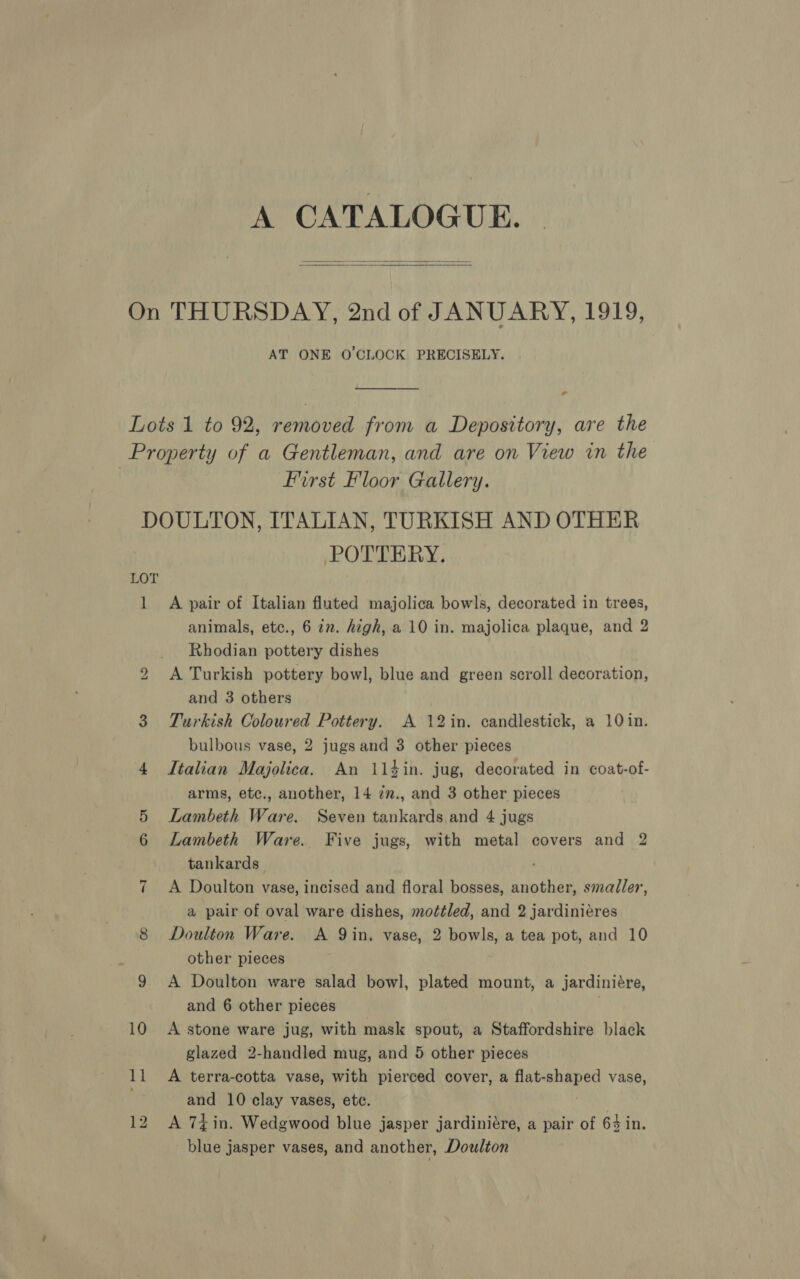   AT ONE O'CLOCK PRECISELY. -_ first Floor Gallery. bo ~I 10 12 POTTERY. A pair of Italian fluted majolica bowls, decorated in trees, animals, etc., 6 in. high, a 10 in. majolica plaque, and 2 Rhodian pottery dishes A Turkish pottery bowl, blue and green scroll decoration, and 3 others Turkish Coloured Pottery. A 12in. candlestick, a 10in. bulbous vase, 2 jugs and 3 other pieces Italian Majolica. An 114in. jug, decorated in coat-of- arms, etc., another, 14 zz., and 3 other pieces Lambeth Ware. Seven tankards and 4 jugs Lambeth Ware. Five jugs, with metal covers and 2 tankards_ A Doulton vase, incised and floral bosses, another, smaller, a pair of oval ware dishes, mo¢éled, and 2 jardiniéres Doulton Ware. A Qin, vase, 2 bowls, a tea pot, and 10 other pieces A Doulton ware salad bowl, plated mount, a jardiniére, and 6 other pieces A stone ware jug, with mask spout, a Staffordshire black glazed 2-handled mug, and 5 other pieces A terra-cotta vase, with pierced cover, a flat- wae vase, and 10 clay vases, etc. A 74in. Wedgwood blue jasper jardiniére, a pair of 64 in. blue jasper vases, and another, Doulton