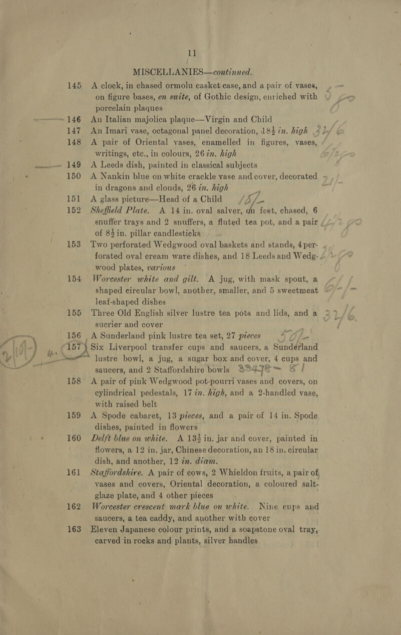Bl MISCELLANIES—continued. 145 A clock, in chased ormolu casket case, and a pair of vases, on figure bases, en suzte, of Gothic design, enriched with porcelain plaques 147 An Imari vase, octagonal panel decoration, 184 in. high 148 A pair of Oriental vases, enamelled in figures, vases, writings, etc., in colours, 267n. high 150 A Nankin blue on white crackle vase and cover, decorated - in dragons and clouds, 26 in. high 3 : 151 A glass picture—Head of aChild /J/. 152 Sheffield Plate. A 14 in. oval salver, 4 feet, chased, 6 snuffer trays and 2 snuffers, a fluted tea pot, and a pair of 84in. pillar candlesticks 153 ‘Two perforated Wedgwood oval baskets and stands, 4per- , forated oval cream ware dishes, and 18 Leeds and Wedg-, wood plates, various 154 Worcester white and gilt. A jug, with mask spout, a shaped circular bowl, another, smaller, and 5 sweetmeat leaf-shaped dishes 155 ‘Three Old English silver lustre tea pots and lids, and a sucrier and cover 156 , A Sunderland pink lustre tea set, 27 preces A fiw 157 d Six Liverpool transfer cups and saucers, a Sundéland &gt; Las ts ™~? a ‘Cas, saucers, and 2 Staffordshire bowls o%~/ sf 158 A pair of pink Wedgwood pot-pourri vases and covers, on cylindrical pedestals, 17722. high, and a 2-handled vase, with raised belt 159 &lt;A Spode cabaret, 13 preces, and a pair of 14 in. Spode dishes, painted in flowers 160 Delft blue on white. A 134 in. jar and cover, painted in flowers, a 12 in. jar, Chinese decoration, an 18 in. circular dish, and another, 12 zn. diam. 161 Staffordshire. A pair of cows, 2 Whieldon fruits, a pair of vases and covers, Oriental decoration, a coloured salt- glaze plate, and 4 other pieces | 162 Worcester crescent mark blue on white. Nine cups and saucers, a tea caddy, and another with cover 163 Eleven Japanese colour prints, and a soapstone oval tray, carved in rocks and plants, silver handles