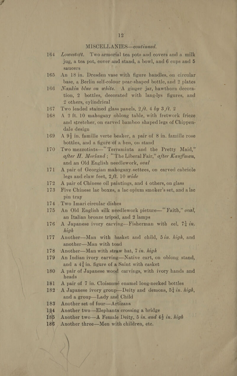 164 165 166 167 168 169 12 MISCELLANIES—continued. Lowestoft. Two armorial tea pots and covers and a milk jug, a tea pot, cover and stand, a bowl, and 6 cups and 5 saucers | An 18 in. Dresden vase with figure handles, on circular base, a Berlin self-colour pear-shaped bottle, and 2 plates Nankin blue on white. A ginger jar, hawthorn decora- tion, 2 bottles, decorated with lang-lys figures, and 2 others, cylindrical Two leaded stained glass panels, 2./¢. 4 by 3(/t. 2 A 2 ft. 10 mahogany oblong table, with fretwork frieze and stretcher, on carved bamboo shaped legs of Chippen- dale design A 94 in. famille verte beaker, a pair of 8 in. famille rose bottles, and a figure of a hen, on stand Two mezzotints—‘‘Terraminta and the Pretty Maid,” after H. Morland ; “The Liberal Fair,” after Kauffman, and an Old English needlework, oval A pair of Georgian mahogany settees, on carved cabriole legs and claw feet, 2./¢. 10 wide A pair of Chinese oil paintings, and 4 others, on glass Five Chinese lac boxes, a lac opium smoker’s set, and a lac pin tray Two Imari circular dishes An Old English silk needlework picture—‘‘ Faith,” oval, an Italian bronze tripod, and 2 lamps A Japanese ivory carving—Fisherman with eel, 74 in. high Another—Man with basket and child, 57n. high, and another—Man with toad Another—Man with straw hat, 7 in. high An Indian ivory carving—Native cart, on oblong stand, and a 4#in. figure of a Saint with casket A pair of Japanese wood carvings, with ivory hands and heads A pair of 7 in. Cloisonné enamel long-necked bottles A Japanese ivory group—Deity and demons, 5+ in. high, and a group—Lady and Child Another set of four—Artizans Another two—Elephants crossing a bridge Another two—A Female Deity, 5 in. and 44 in. high Another three—Men with children, etc. \