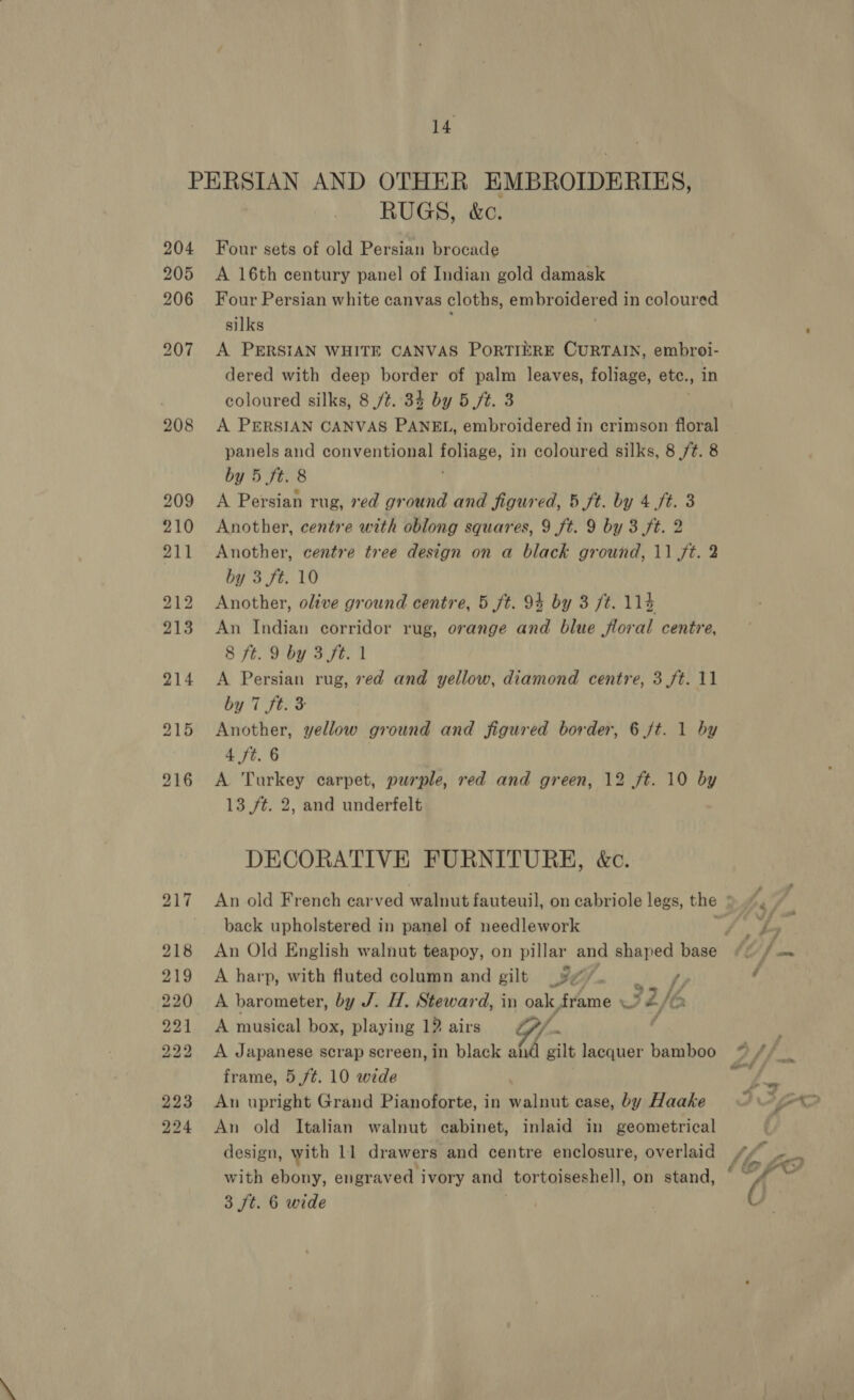 14 208 RUGS, &amp;c. Four sets of old Persian brocade A 16th century panel of Indian gold damask Four Persian white canvas cloths, embroidered in coloured silks A PERSIAN WHITE CANVAS PORTIERE CURTAIN, embroi- dered with deep border of palm leaves, foliage, ete. mat coloured silks, 8 /t. 34 by 5 ft. 3 A PERSIAN CANVAS PANEL, embroidered in crimson floral panels and conventional pee, in coloured silks, 8 ft. 8 by 5 ft. 8 A Persian rug, xed ground and figured, 5 ft. by 4 ft. 3 Another, centre with oblong squares, 9 ft. 9 by 3 ft. 2 Another, centre tree design on a black ground, 11 ft. 2 by 3 ft. 10 Another, olive ground centre, 5 ft. 9% by 3 ft. 114 An Indian corridor rug, orange and blue floral centre, 8 ft. 9 by 3 ft. 1 A Persian rug, ved and yellow, diamond centre, 3 ft. 11 by 7 ft. 3 Another, yellow ground and figured border, 6 ft. 1 by 4 ft. 6 A Turkey carpet, purple, red and green, 12 ft. 10 by 13 ft. 2, and underfelt DECORATIVE FURNITURE, &amp;c. back upholstered in panel of needlework A harp, with fluted column and gilt BZ 4 A barometer, by J. H. Steward, in oak frame 32, if, A musical box, playing 12 airs / A Japanese scrap screen, in black RA gilt lacquer bamboo frame, 5 ft. 10 wide | An upright Grand Pianoforte, in walnut case, by Haake An old Italian walnut cabinet, inlaid in geometrical design, with 11 drawers and centre enclosure, overlaid with abeny. engraved ivory and tortoiseshell, on stand,
