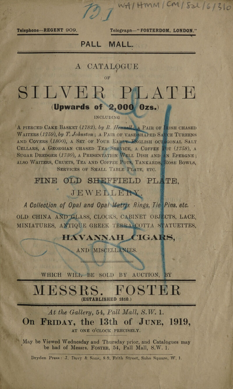 ae n | TEES i ak / ‘ ’ L¢ : om isi | 70 Om Sar 16 1/316 Pr. ; Fe fz Telephone—REGENT 909. Telegrapn—‘ FOSTERDOM, LONDON.” TG ER ESE NOS BOE ROTTS ni PALL MALL.     A CATALOGUE eS ere INCLUDI NG                ‘A PIERCED CAKE Basket (1782), by R. Henmeddeja PAIR OF Warrers (1759), by T. Johnston; A PAIR OF VASESSHAPED Sal AND Covers (1800), 4 Srr'or Four HARE¥ed@NGLISH OCT CELLARS, A GEORGIAN CHASED TEA SuR\ ICE, A COFFEE SuGar DrepGeErR (1730), A PRESEN TATION | WELL DISH AND AN em ; ~ aLso Waiters, OrvuEts, TEA AND Correr Pors, TANKARDS, SERVICES OF SMALL TABLE PLATE, ETC. @   : OLD CHINA A LASS, CLOCKS, CABINET OBJECTS, LACE, ‘MINIATURES, A IQUE GREEK ‘TE TATUETTES, cuit Te é Tony, tod Ss AND (MISCELLA   WHICH WID»- BE SOL) BY AUCTION,     (ESTABLISHED 1810.)    TAS. At the Gallery, 54, Pall Mall, S.W.1. On | was the 13th of Junr, 1919, ya AT ONE O'CLOCK 1 PRECISELY, \ a fe  th May be Viewed Wednesday and Thursday prior, fd Catalogues may . be had of Messrs. Fostrr, 54, Pall Mall, S.W. 1.