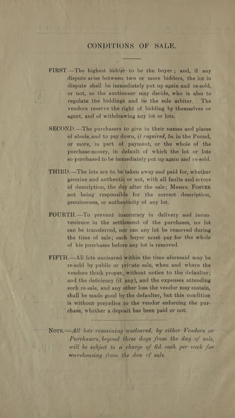 CONDITIONS OF SALE. FIRST.—The highest bidder to be the buyer; and, if any dispute arise between two or more bidders, the lot in dispute shall be immediately put up again and re-sold, or not, as the auctioneer may decide, who is also to regulate the biddings and be the sole arbiter. The -vendors reserve the right of bidding by themselves or agent, and of withdrawing any lot or lots. SECOND.—The purchasers to give in their names and places of abode,and to pay down, 2/ equired, 5s.in the Pound, or more, in part of paymeut, or the whole of the purchase-money, in default of which the lot or lots - so purchased to be immediately put up again and re-sold. THIRD.—The lots are to be taken away and paid for, whether genuine and authenti¢ or not, with all faults and errors of description, the day after the sale; Messrs. FosrerR not being responsible for the correct description, genuineness, or authenticity of any lot. FOURTH.—To prevent inaccuracy in delivery and incon- venience in the settlement of the purchases, no lot can be transferred, nor can any lot be removed during the time of sale; each buyer must pay for the whole of his purchases before any lot is removed. FIF'TH.—AIll lots uncleared within the time aforesaid may be re-sold by public or private sale, when and where the vendors think proper, without notice to the defaulter; and the deficiency (if any), and the expenses attending such re-sale, and any other loss the vendor may sustain, shall be made good by the defaulter, but this condition is without prejudice to the vendor enforcing the pur- chase, whether a deposit has been paid or not. Notrrt.—All lots remaining uncleared, by either Vendors or Purchasers, beyond three days from the day of sale, will be subject to a charge of 6d. each per week for warehousing from the dau cf sale. :