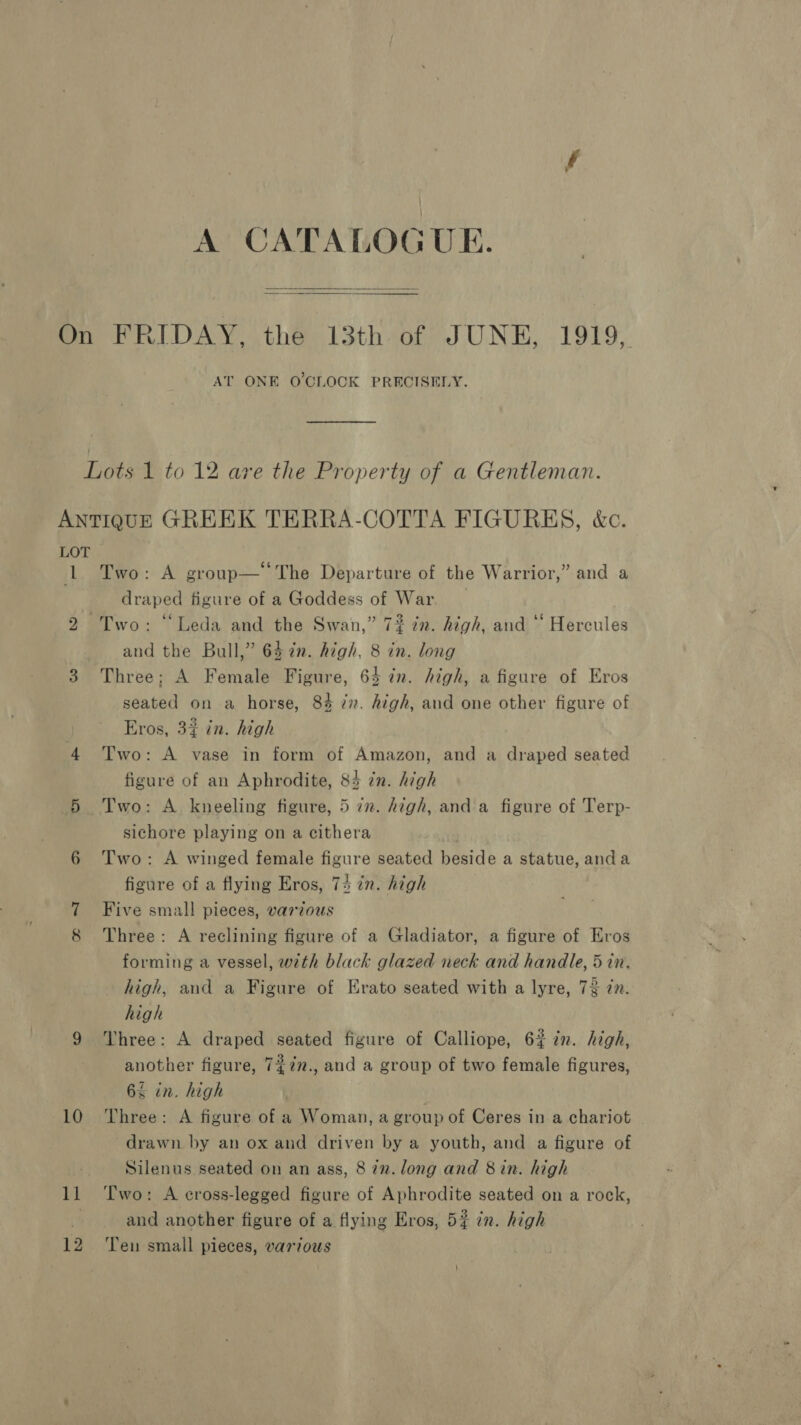 A CATALOGUE.   On FRIDAY, the 13th of JUNE, 1919, AT ONE O'CLOCK PRECISELY. Lots 1 to 12 are the Property of a Gentleman. ANTIQUE GREEK TERRA-COTTA FIGURES, &amp;c. LOT 1. Two: A group— The Departure of the Warrior,” and a draped figure of a Goddess of War 2 Two: ‘Leda and the Swan,” 7? in. high, and ‘“‘ Hercules and the Bull,” 64 in. high, 8 in. long 3 Three; A Female Figure, 64 cn. high, a figure of Eros seated on a horse, 8% 77. high, and one other figure of Eros, 3% in. high 4 Two: A vase in form of Amazon, and a draped seated figure of an Aphrodite, 84 zn. high 5 Two: A kneeling figure, 5 72. high, and a figure of Terp- sichore playing on a cithera 6 Two: A winged female figure seated beside a statue, anda figure of a flying Eros, 74 in. high 7 Five small pieces, various 8 Three: A reclining figure of a Gladiator, a figure of Eros forming a vessel, with black glazed neck and handle, 5 in. high, and a Figure of Erato seated with a lyre, 73 in. high 9 Three: A draped seated figure of Calliope, 62% in. high, another figure, 7¢7n., and a group of two female figures, 6% in. high 10 Three: A figure of a Woman, a group of Ceres in a chariot drawn by an ox and driven by a youth, and a figure of Silenus seated on an ass, 8 27v. long and 8 in. high 11 ‘Two: A eross-legged figure of Aphrodite seated on a rock, . and another figure of a flying Eros, 5? in. high 12 ‘Ten small pieces, various