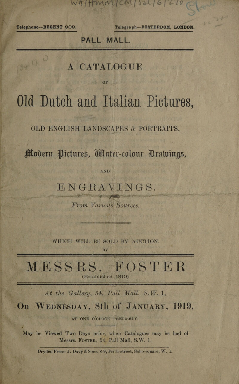   WY TTTYAIVLP OR | SaX 7 Ope 00 PALL MALL.   A CATALOGU E OF Old Dutch and Italian Pictures, OLD ENGLISH LANDSCAPES &amp; PORTRAITS, Modern Pictures, Wlater-colour Dratuings, AND ENGRAVINGS. S eeeaaiiats dite 7 at From Various Sources. WHICH WEE. BE SOLD BY AUCLION, BY MESSRS. FOSTER (Histablished 1810)    At the Gallery, 54, Pall Mall, S.W.1,  AT ONE O'CLOCK PRECISELY,  “May be Views Two Days prior, wheu Catalogues may be had of | Messrs. Fosrer, 54, Pall Mall, S.W. 1. Dryden Press: J. Davy &amp; Sons, 8-9, Frith-street, of W, 1. penors ar