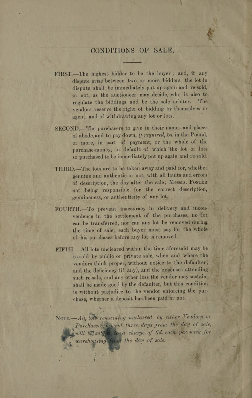 CONDITIONS OF SALKE., | FIRST.—The highest bidder to be the buyer; and, if any dispute arise between two or more bidders, the lot in dispute shall be immediately put up again and re-sold, or not, as the auctioneer may decide, who is also to regulate the biddings and be the sole arbiter. The vendors reserve the right of bidding by themselves or agent, and of withdrawing any lot or lots. SECOND.—The purchasers to give in their names and places of abode, and to pay down, ¢/ required, 5s. in the Pound, or more, in part of payment, or the whole of the purchase-money, in default of which the lot or lots so purchased to be immediately pat up again and re-sold. THIRD.—tThe lots are to be taken away and paid for, whether genuine and authentic or not, with all faults and errors of description, the day after the sale; Messrs. Fosrmr not being responsible for the correct description, genuineness, or authenticity of any lot. FOURTH.—To prevent inaccuracy in delivery and incon- venience in the settlement of the purchases, no lot ean be transferred, uor can any lot be removed during the time of sale; each buyer must pay for the whole of his purchases before any lot is removed. | FIFTH.—AIl lots uncleared within the time aforesaid may be re-sold by public or private sale, when and where the vendors think proper, without notice to the defaulter ; such re-sale, and any other loss the vendor may sustain, shall be made good by the defaulter, but this condition is without prejudice to the vendor enforcing the pur- chase, whether a deposit has been paid or not. ; Ter es - Pureliasers; Byond three days from the day of sale, 3 will bes subj    the dau ef sale. ¥