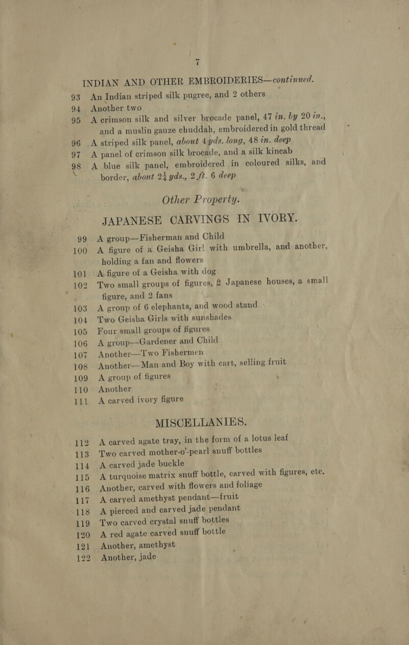 99 100 101 102 103 104 105 106 107 108 109 110 111 112 113 114 115 116 117 118 119 120 121 122 An Indian striped silk pugree, and 2 others Another two A erimson silk and silver brocade panel, 47 7. by 207n., and a muslin gauze chuddah, embroidered in gold thread A striped silk panel, about 4 yds. long, 48 in. deep A panel of crimson silk brocade, and a silk kineab A blue silk panel, embroidered in coloured silks, and border, about 24 yds., 2 ft. 6 deep Other Property. : JAPANESE CARVINGS IN IVORY. A group—Fisherman and Child A figure of a Geisha Gir! with umbrella, and another, holding a fan and flowers A figure of a Geisha with dog Two small groups of figures, 2 Japanese houses, a small figure, and 2 fans A group of 6 elephants, and wood stand - Two Geisha Girls with sunshades Four small groups of figures A group—Gardener and Child Another—Two Fishermen Another—Man and Boy with cart, selling iruit A group of figures ’ Another A carved ivory figure MISCELLANIES. A carved agate tray, in the form of a lotus leaf Two carved mother-o’-pearl snuff bottles A carved jade buckle A turquoise matrix snuff bottle, carved with figures, ete. Another, carved with flowers and foliage A carved amethyst pendant—fruit A pierced and carved jade pendant Two carved crystal snuff bottles A red agate carved snuff bottle Another, amethyst Another, jade