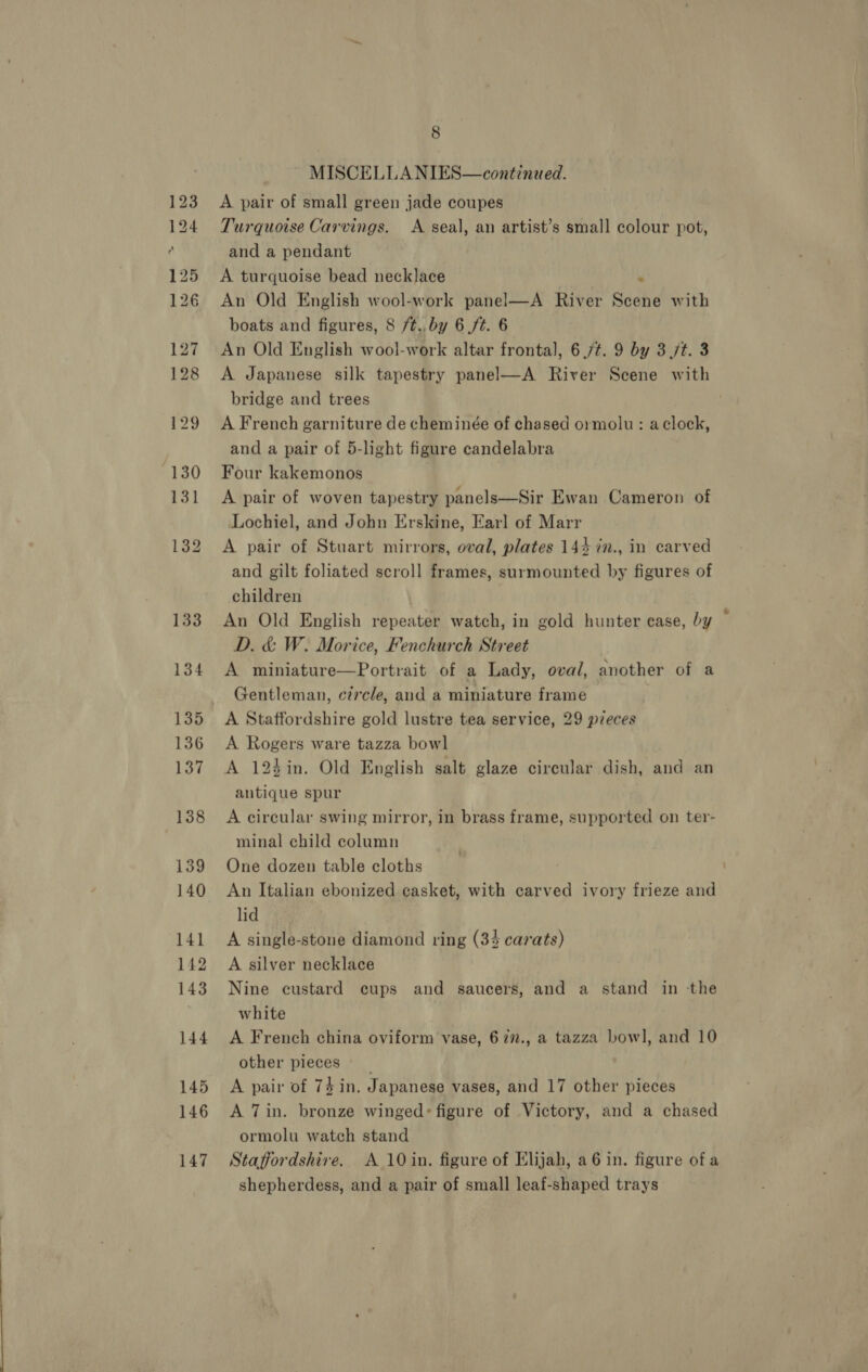MISCELLANIES—continued. A pair of small green jade coupes Turquoise Carvings. A seal, an artist’s small colour pot, and a pendant A turquoise bead necklace . An Old English wool-work panel—A River Scene with boats and figures, 8 /t.. by 6 ft. 6 An Old English wool-work altar frontal], 6 7¢. 9 by 3 /t. 3 A Japanese silk tapestry panel—A River Scene with bridge and trees A French garniture de cheminée of chased ormolu: aclock, and a pair of 5-light figure candelabra Four kakemonos A pair of woven tapestry panels—Sir Ewan Cameron of Lochiel, and John Erskine, Earl of Marr A pair of Stuart mirrors, oval, plates 144 in., in carved and gilt foliated scroll frames, surmounted by figures of children An Old English repeater watch, in gold hunter ease, by D. &amp; W. Morice, Fenchurch Street A miniature—Portrait of a Lady, oval, another of a Gentleman, circle, and a miniature frame A Staffordshire gold lustre tea service, 29 pieces A Rogers ware tazza bowl A 123in. Old English salt glaze circular dish, and an antique spur A circular swing mirror, in brass frame, supported on ter- minal child column One dozen table cloths An Italian ebonized casket, with carved ivory frieze and lid A single-stone diamond ring (34 carats) A silver necklace Nine custard cups and saucers, and a stand in the white A French china oviform vase, 677., a tazza bowl, and 10 other pieces __ A pair of 74 in. Japanese vases, and 17 other pieces A 7in. bronze winged: figure of Victory, and a chased ormolu watch stand Staffordshire. A 10 in. figure of Elijah, a6 in. figure ofa shepherdess, and a pair of small leaf-shaped trays