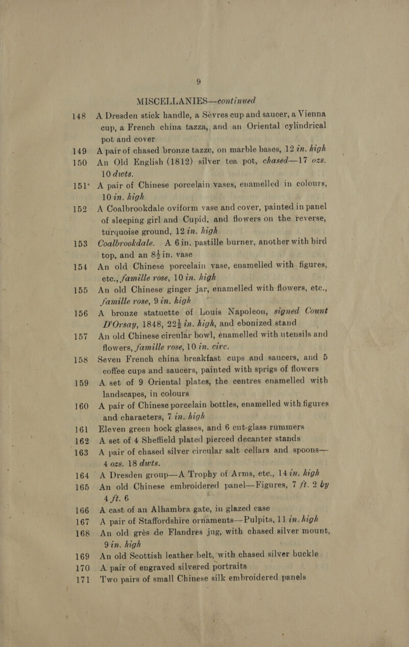 148 MISCELLANIES—continued A Dresden stick handle, a Sévres cup and saucer, a Vienna cup, a French china tazza, and an Oriental cylindrical pot and cover A pair of chased bronze tazze, on marble bases, 12 in. high An Old English (1812) silver tea pot, chaséed—17 ozs. 10 dwts. A pair of Chinese porcelain vases, enamelled in colours, 10 in. high A Coalbrookdale oviform vase and cover, painted in panel of sleeping girl and Cupid, and flowers on the reverse, turquoise ground, 12 in. high Coalbrookdale. A 6in. pastille burner, another with bird top, and an 84in. vase An old Chinese porcelain vase, enamelled with. figures, ete., famille rose, 10 in. high An old Chinese ginger jar, enamelled with flowers, etc., famille rose, 9in. high A bronze statuette of Louis Napoleon, signed Count D Orsay, 1848, 224 in. high, and ebonized stand An old Chinese circular bowl, enamelled with utensils and flowers, famille rose, 10 in. circ. Seven French china breakfast cups and saucers, and 5 coffee cups and saucers, painted with sprigs of flowers A set of 9 Oriental plates, the centres enamelled with landscapes, in colours A pair of Chinese porcelain bottles, enamelled with figures and characters, 7 in. high Eleven green hock glasses, and 6 cut-glass rummers A set of 4 Sheffield plated pierced decanter stands A pair of chased silver circular salt cellars and spoons— 4 ozs. 18 dwts. An old Chinese embroidered panel— Figures, 7 /t. 2 by 4 ft. 6 A cast of an Alhambra gate, in glazed case A pair of Staffordshire ornaments—Pulpits, 11 7m. high An old grés de Flandres jug, with chased silver mount, 9in. high An old Scottish leather belt, with chased silver buckle A pair of engraved silvered portraits Two pairs of small Chinese silk embroidered panels