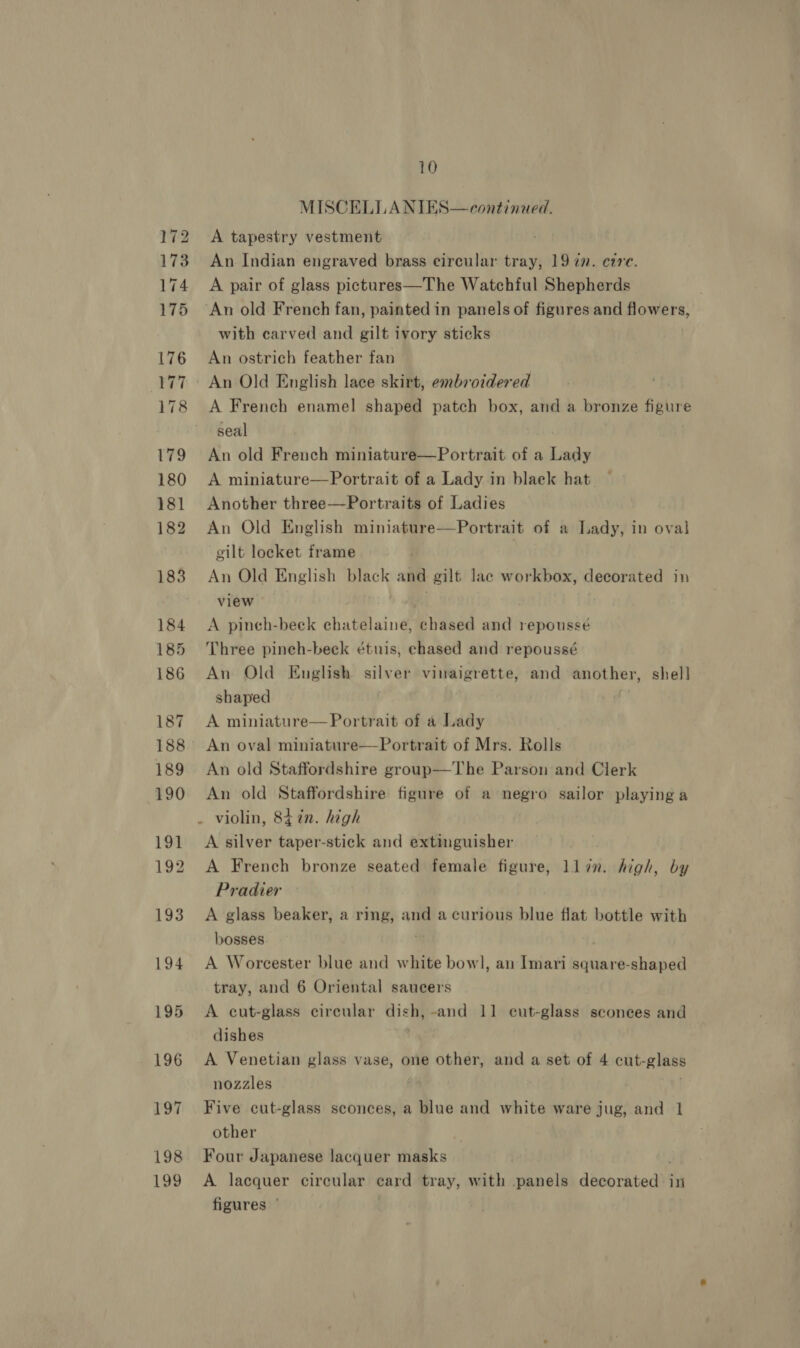 172 173 174 175 176 177 178 179 180 181 182 183 184 185 186 187 188 189 190 191 192 193 194 195 196 197 198 199 10 MISCELLANIES—continaed. A tapestry vestment An Indian engraved brass circular tray, 19 72. cre. A pair of glass pictures—The Watchful Shepherds with carved and gilt ivory sticks An ostrich feather fan An Old English lace skirt, embroidered A French enamel shaped patch box, and a bronze figure seal An old French miniature—Portrait of a Lady A miniature—Portrait of a Lady in blaek hat Another three—Portraits of Ladies An Old English miniature—Portrait of a Lady, in oval gilt locket frame An Old English black and gilt lac workbox, decorated in view . A pineh-beek echatelaine, chased and repousseé Three pineh-beck étuis, chased and repoussé An Old English silver vinaigrette, and another, shell shaped A miniature—Portrait of a Lady An oval miniature—Portrait of Mrs. Rolls An old Staffordshire group—The Parson and Clerk An old Staffordshire figure of a negro sailor playing a A silver taper-stick and extinguisher A French bronze seated female figure, llin. high, by Pradier A glass beaker, a ring, and a curious blue flat bottle with bosses . A Worcester blue and white bowl, an Imari square-shaped tray, and 6 Oriental saucers A cut-glass circular ag -and 11 eut-glass sconees and dishes A Venetian glass vase, one other, and a set of 4 cut-glass nozzles . Five cut-glass sconces, a blue and white ware jug, and 1 other | Four Japanese lacquer masks A lacquer circular ecard tray, with panels doerhboay in figures ©