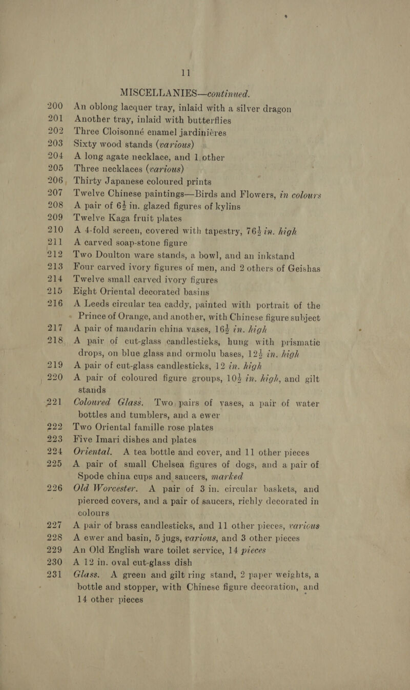 bo to bw bb bo bo bw bo mm CO on 11 MISCELLANIES—continued. An oblong lacquer tray, inlaid with a silver dragon Another tray, inlaid with butterflies Three Cloisonné enamel jardiniéres Sixty wood stands (various) A long agate necklace, and 1 other Three necklaces (various) Twelve Chinese paintings—Birds and Flowers, in colours A pair of 64 in. glazed figures of kylins Twelve Kaga fruit plates A 4-fold sereen, covered with tapestry, 763 ix. high A carved soap-stone figure Two Doulton ware stands, a bowl, and an inkstand Four carved ivory figures of men, and 2 others of Geishas Twelve small carved ivory figures Hight Oriental decorated basins A Leeds circular tea caddy, painted with portrait of the A pair of mandarin china vases, 164 in. high A pair of cut-glass candlesticks, hung with prismatic drops, on blue glass and ormolu bases, 124 in. high A pair of cut-glass candlesticks, 12 in. high A pair of coloured figure groups, 104 in. high, and gilt stands . Coloured Glass. Two. pairs of vases, a pair of water bottles and tumblers, and a ewer Two Oriental famille rose plates Five Imari dishes and plates Oriental. A tea bottle and cover, and 11 other pieces A pair of small Chelsea figures of dogs, and a pair of Spode china cups and saucers, marked Old Worcester. A pair of 3 in. circular baskets, and pierced covers, and a pair of saucers, richly decorated in colours A pair of brass candlesticks, and 11 other pieces, various A ewer and basin, 5 jugs, various, and 3 other pieces An Old English ware toilet service, 14 pzeces A 12 in. oval ecut-glass dish Glass. A green and gilt ring stand, 2 paper weights, a bottle and stopper, with Chinese figure decoration, and 14 other pieces