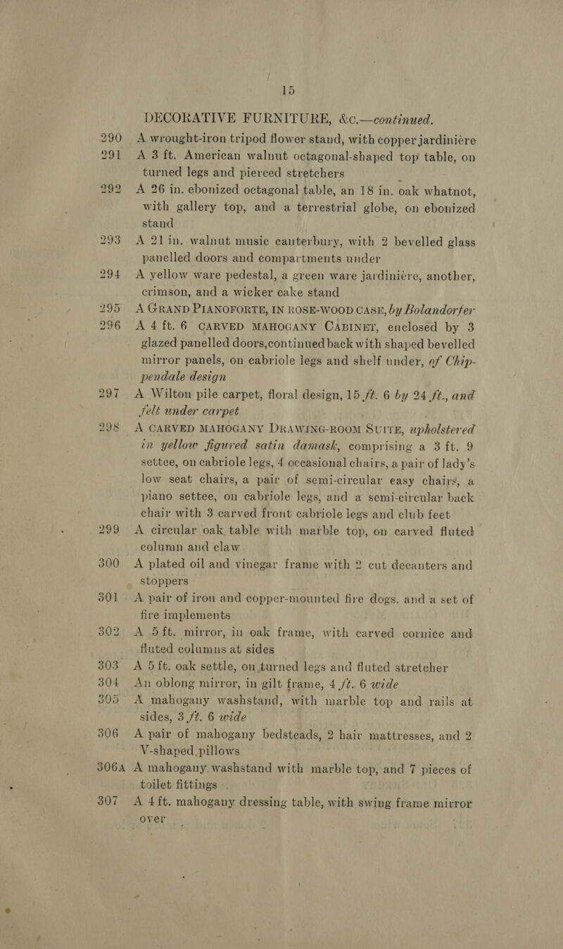 29.7 298 301 306 15 DECORATIVE FURNITURE, &amp;c.—continued. A wrought-iron tripod flower stand, with copper jardiniére A 3 ft. American walnut octagonal-shaped top table, on turned legs and pierced stretchers A 26 in. ebonized octagonal table, an 18 in. oak whatnot, with gallery top, and a terrestrial globe, on ebonized stand A 21lin. walnut musie canterbury, with 2 bevelled glass panelled doors and compartments under A yellow ware pedestal, a green ware jardiniére, another, crimson, and a wicker cake stand A GRAND PIANOFORTE, IN ROSE-WoOD CASE, by Bolandorfer A 4 ft. 6 CARVED MAHOGANY CABINET, enclosed by 3 glazed panelled doors,continued back with shaped bevelled mirror panels, on cabriole legs and shelf under, ef Chip- pendale design A Wilton pile carpet, floral design, 15 /¢. 6 by 24 ft., and Selt under carpet | A CARVED MAHOGANY DRAWING-ROOM SUITE, upholstered tn yellow figured satin damask, comprising a 3 ft. 9 settee, on cabriole legs, 4 occasional chairs, a pair of Jady’s low seat chairs, a pair of semi-circular easy chairs, a piano settee, on cabriole legs, and a semi-circular back chair with 3 carved front cabriole legs and club feet A circular oak table with marble top, on carved fluted column and claw A plated oil and vinegar frame with 2 cut decanters and stoppers A pair of iron and copper-mounted fire dogs. and a set of fire implements A 5ft. mirror, in oak frame, with carved cornice and fluted columus at sides A 5 ft. oak settle, on turned legs and fluted streteher An oblong mirror, in gilt frame, 4 /¢. 6 wide A mahogany washstand, with marble top and rails at sides, 3./t. 6 wide A pair of mahogany bedsteads, 2 hair mattresses, and 2 V-shaped _ pillows 307 toilet fittings A 4ft. mahogany dressing table, with swing frame mirror over