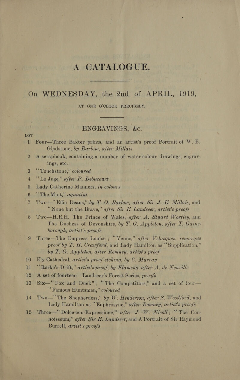   On WEDNESDAY, the 2nd of Ab Bak, LOto, AT ONE O CLOCK PRECISELY. ENGRAVINGS, &amp;c. LOT 1 Four—Three Baxter prints, and an artist’s proof Portrait of W. E. Gladstone, by Barlow, after Millais A serapbook, containing a number of water-colour drawings, engrav- ings, ete. bo Touchstone,” coloured 4 “Le Juge,” after P. Debucourt 5 Lady Catherine Manners, in colours 6 ‘The Mint,” aquatint Two—* Etfie Deans,” by 7’. O. Barlow, after Sir J. EB. Millais, and “None but the Brave,” after Sir H. Landseer, artist’s proofs H.R.H. The Prince of Wales, after A. Stuart Wortley, and The Duchess of Devonshire, by 7’. G. Appleton, after T. Gains- borough, artist’s proofs  Oo Two 9 Three—The Empress Louise ; “ Venus,” after Velasquez, remarque proof by T. H. Crawford, and Lady Hamilton as “ Supplication,” by T. G. Appleton, after Romney, artist’s proof 10 Ely Cathedral, artist’s proof etching, by C. Murray 11 “Rorke’s Drift,” artist’s proof, by Flameng, after A. de Neuville 12 A set of fourteen—Landseer’s Forest Series, proofs 13 Six—‘' Fox and Duck”; ‘‘The Competitors,” and a set of four— ‘Famous Huntsmen,” coloured 14 Two—‘The Shepherdess,” by W. Henderson, after S. Woodford, and Lady Hamilton as “ Euphrosyne,” after Romney, artist’s proofs 15 Three—‘ Dolce-con-Expressione,” after J. W. Nicoll; “The Con- noisseurs,” after Sir H. Landseer, and A Portrait of Sir Raymoud Burrell, arétist’s proofs