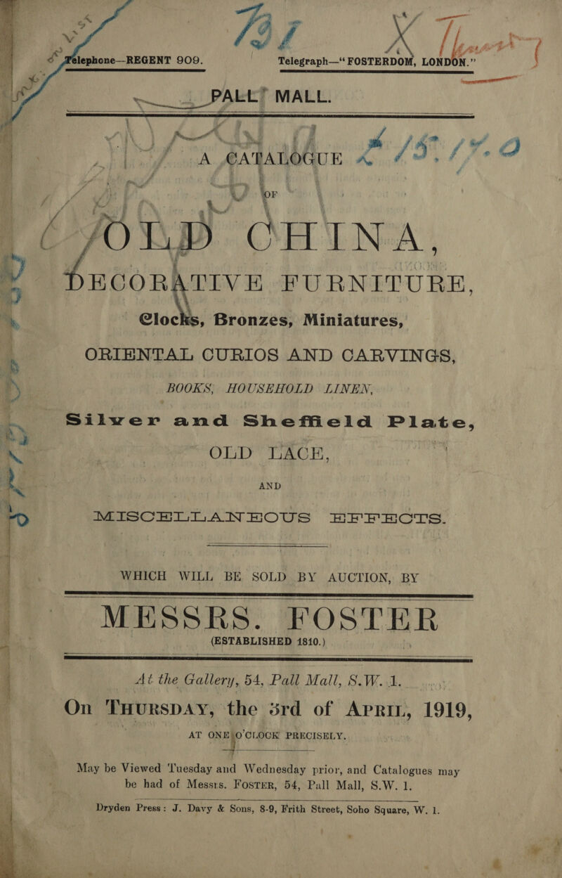   ‘® ie fet o> lephone—-REGENT 909. Telegraph—'‘ FOSTERDOM, LOND N. yi RE Sy PER BY ESE LTE IT EDIE LILLE ES LETS PE ET AER ES ES ELE SLE EET TD      ee ya MALL. 4 ' a, pa - z a wi Penge %, : , 2 - Sie on ad } eed f , r } f'5 f ? e al iu Abi A CATALOGUE re ae A Vp “OHINA.   YECGOR: TIVE FURNITURE,        4 Glock , Bronzes, Miniatures, &amp; ORIENTAL CURIOS AND CARVINGS, i; BOOKS; HOUSEHOLD LINEN. . Silwer and Sheffield Plate, Sr | . Sa % OLD LACE, ¥ se r MISCELLANEOUS EFFECTS. 4 | WHICH WILL BE SOLD BY AUCTION, BY _ MESSRS. FOSTER ei (ESTABLISHED 1810. ) ; At the Gallery, 54, Pall Mall, S. W..1. On THURSDAY, ‘the srd of Aprin, 1919, AT hep CLOCK PRECISELY.  May be Viewed ‘Tuesday and Wednesday prior, and Catalogues may be had of Messrs. Foster, 54, Pall Mall, S.W. 1 Dryden Press : J. Davy &amp; Sons, 8-9, Frith Street, Soho Square, W. 1. 