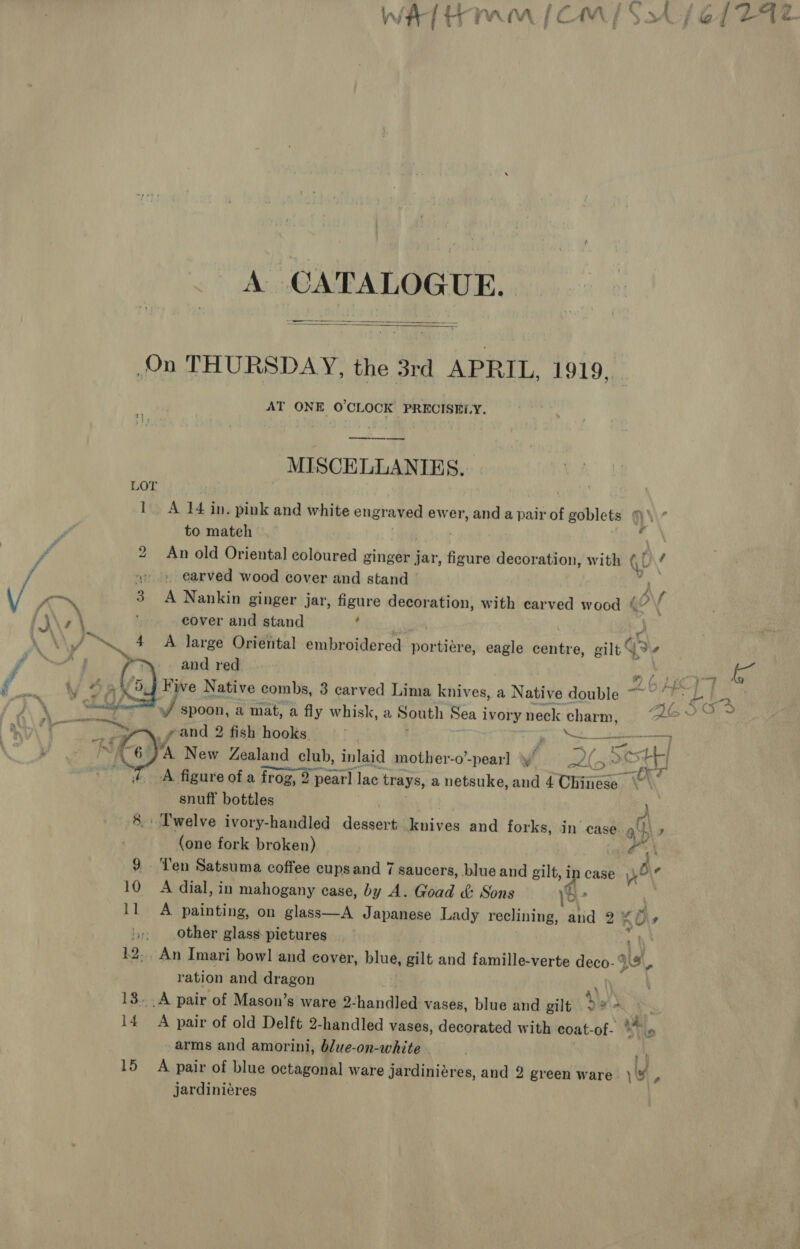 A CATALOGUE.   AT ONE O'CLOCK PRECISELY. —_—_—-——- MISCELLANIES. A 14 in. pink and white engraved ewer, and a pair of goblets ™' £ to mateh An old Oriental coloured ginger jar, figure decoration, with it f  # s\ f A Nankin ginger jar, figure decoration, with carved wood ¢” \ cover and stand ‘ A large Oriental embroidered portiere, eagle iia: eilt © Va, and red ” / iy New Zealand club, inlaid mother-o’-pear] ff (3 » ott inet — fhe A figure of a frog, 2 pearl lac trays, a netsuke, and 4 Chinese \~\ snuff bottles Twelve ivory-handled dessert denives and forks, in case. ah» (one fork broken) ged ON Ten Satsuma coffee cupsand 7 saucers, blue and gilt, in case yor 2 A dial, in mahogany case, by A. Goad &amp; Sons \b- A painting, on glass—A Japanese Lady reclining, aiid 2 KOs other glass: pictures _An Imari bow] and cover, blue, sit and famille-verte deco- 94, ration and dragon ay) _.A pair of Mason’s ware 2- ended vases, blue and gilt 2% +. A pair of old Delft 2-handled vases, decorated with coat- of- - arms and amorini, blue-on-white rt A pair of blue octagonal ware jardiniéres, and 2 green ware } vi, jardiniéres