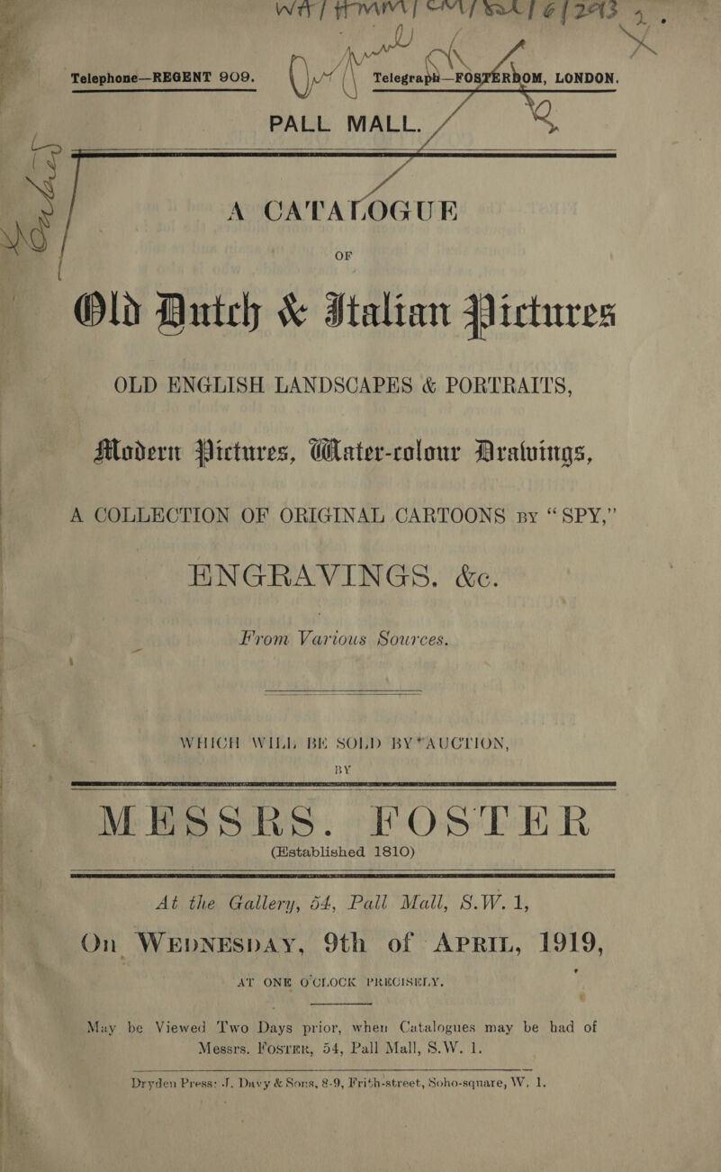 Pe hs eee          “Telephone—REGENT 909. ee Telegraph__FOSPTERDOM, LONDON. PALL MALL.  A CATALOGUE : oF «Old Dutch &amp; Italian Pictures OLD ENGLISH LANDSCAPES &amp; PORTRAITS, Modern Pictures, Water-colour Aratuings, A COLLECTION OF ORIGINAL CARTOONS sy “SPY,” HNGRAVINGS. &amp;e. From Various So7ces.     (Hstablished 1810)  At the Gallery, 54, Pail Mall, S.W. 1, On WEDNESDAY, 9th of APRIL, 1919, AT ONE OCLOCK PRECISELY, ¢  May be Viewed T'wo Days prior, when Catalogues may be had of Messrs. Fosrer, 54, Pall Mall, 8.W. 1. a ar SD