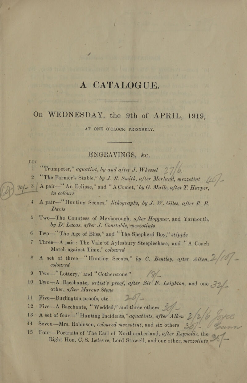 A CATALOGUE.   LO ] 2 cated 4 AT ONE OCLOCK PRECISELY. HNGRAVINGS, kc. “Trumpeter,” aquatint, by and after J. Whessel ay i/. “The Farmer’s Stable,” by J. R. Smith, after Mor lank mezzotint A pair—‘‘ An Eclipse,” and “A Comet,” by G. Maile, after T’. Harper, in colours A pair—‘‘ Hunting Sicneg? lithographs, by J. W. Giles, after R. B. Davis by D. Lucas, after J. Constable, nezzotints Two— The Age of Bliss,” and “The Shepherd Boy,” sézpple Three—A pair: The Vale’of Aylesbury Steeplechase, and ‘‘ A Coach Match against Time,” coloured coloured ? ‘wr’ Two— Lottery,” and ‘ Siintheratohed / Xf. Two—A Bacchante, antist’s proof, after er BE Leighton, and one , other, after Marcus Stone Five—Burlington proofs, ete. foe | ( Five—A Bacchante, “ Wedded,” and three others tif _ heal Zz oS ~” Four—Portraits of The Earl of Northumberland, a/ter Reynolds, the ay Right Hon. C.8. Lefevre, Lord Stowell, and one other, mezzotints = » ( ea}