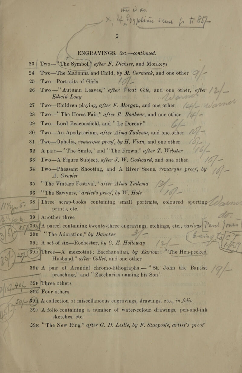 Va le Aer nil / ie Ye iM ‘den Sum fh Woop Sis ENGRAVINGS, &amp;c.—continued. 23 | | Two—‘ The inhol 7 after F. Dicksee, and Monkeys 24 Two-The! Madonna and Child, by M. Cormack, and one other A 25 Two—Portraits of Girls / 7 26 Two—‘ Autumn Leaves,” after Vicat Cole, and°one other, a/ter Edwin Long 27 Two—Children playing, after . Morgan, and one other 98 Two—‘The Horse Fair,” after R. Bonheur, and one other 29 Two—Lord Beaconsfield, and “ Le Doreur” 30 Two—An Apodyterium, after Alma Tadema, and one ahi 31 Two—Ophelia, remarque proof, by H. Vian, and one other 32 <A pair—‘‘The Smile,” and “The Frown,” after 7. Webster 33. Two—A Figure Subject, after J. W. Godward, and one other JOf- 34 Two—Pheasant Shooting, and A River Scene, remarque proof, by — i fi. A. Grovier oi 35 “The Vintage Festival,” after Alma Tadema Ver 36 «6 The Sawyers,” artist’s proof, by W. Hole FO Diet a 38 | Three serap-books containing small portraits, coloured sporting ft 1 © ye prints, ete. ee s 39 | Another three . A a “r> at $s i OG parcel containing twenty-three engravings, etchings, etc., var fous) it ‘aut ene 4 | | ke 4 “The Adoration,” by Dancker J) — / oy, pee : Wim | aL 39c A set of six—Rochester, by C. £. Hatten a og ETT 7. — py aren DY gy (890 fThree—A mezzotint: Bacchanalian, by Harlom; ““The Heun-pecked Gs Husband,” after Collet, and one other pa Sauce    395 ce * pair of Arundel chromo-lithographs — “St. John the Baptist preaching,” and “ Zaccharias naming his Son.” : pith 39F a9 he others sf -39G Four others : Spe 8 of A collection of miscellaneous engravings, drawings, etc., 77 Solio 393 A folio containing a number of water-colour drawings, pen-and-ink U sketches, etc. 39x “The New Ring,” after G. D. Leslie, by F’. Stacpoole, artist’s proof