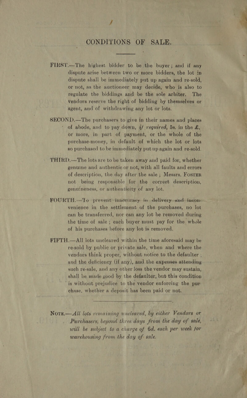CONDITIONS OF SALE. — FIRST.—The highest bidder to be the buyer; and if any dispute arise between two or more bidders, the lot in dispute shall be immediately put up again and re-sold, or not, as the auctioneer may decide, who is also to regulate the biddings and be the sole arbiter. The vendors reserve the right of bidding by themselves or agent, and of withdrawing any lot or lots. SECON D.—The purchasers to give in their names and places of abode, and to pay down, 4@/ required, 5s. in the £, or more, in part of payment, or the whole of the purchase-money, in default of which the lot or lots so purchased to be immediately put up again and re-sold. THIRD.—The lots are to be taken away and paid for, whether genuine and authentic or not, with all faults and errors of description, the day after the sale ; Messrs. Foster not being responsible for the correet description, genuineness, or authenticity of any lot. FOURTH.—tTo prevent inacetiracy in delivery-and- incon- venience in the settlement of the purchases, no lot can be transferred, nor can any lot be removed during the time of sale; each buyer must pay for the whole of his purchases before any lot is removed. FIFTH.—AIl lots uncleared within the time aforesaid may be re-sold by public or private sale, when and where the vendors think proper, without notice to the defaulter ; and the deficiency (if any), and the expenses attending such re-sale, and any other loss the vendor may sustain, shall be made good by the defaulter, but this condition “is without prejudice to the vendor enforcing the pur. chase, whether a deposit has been paid or not. Notrk.—All lots remaining uncleared, by either Vendors or Purchasers, beyond thiee days from the day of sale, will be subject to a charge of 6d. each per week for warehousing from the day of: sale. 