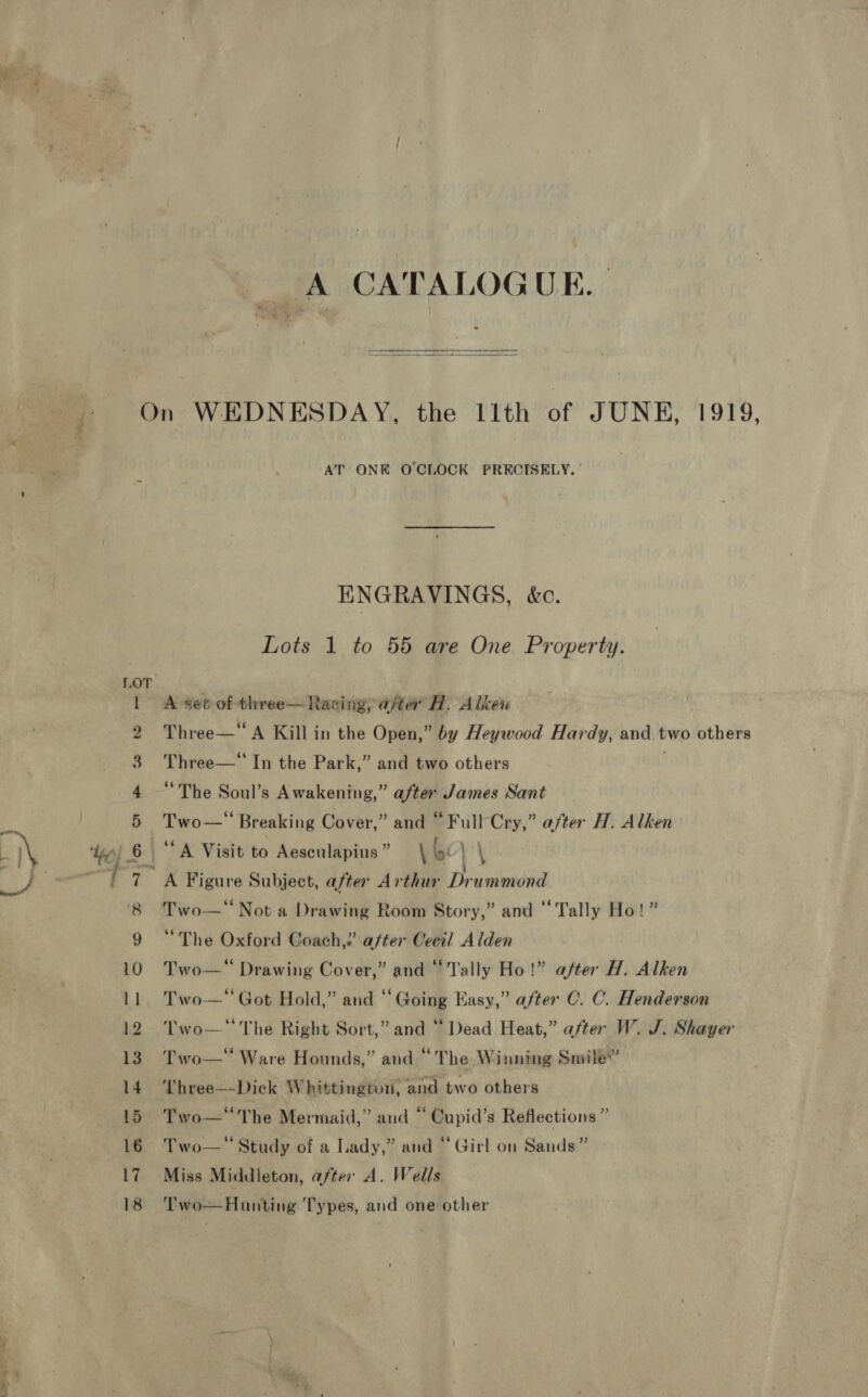 Se Se A CATALOGUE. |   “3 - © who oO PR w ww HS AT ONE O'CLOCK PRECISELY, ° ENGRAVINGS, &amp;c. Lots 1 to 55 are One Property. A set of three— Raving, after H. Alken Three—‘ In the Park,” and two others . “The Soul’s Awakening,” after James Sant Two—‘ Breaking Cover,” and “Full Cry,” after H. Alken {?? Two—* Not a Drawing Room Story,” and ‘Tally Ho “The Oxford Coach,? after Cecil Alden Two— Drawing Cover,” and “Tally Ho!” after H. Alken Two— Got Hold,” and ‘‘ Going Easy,” after C. C. Henderson Two—* The Right Sort,” and “ Dead Heat,” after W. J. Shayer Two—' Ware Hounds,” and “The Winning Smile”’ Three—Dick Whittington, ‘and two others ° “e . ° Two—'The Mermaid,” and “ Cupid’s Reflections ” Miss Middleton, after A. Wells Two—Hunting Types, and one other