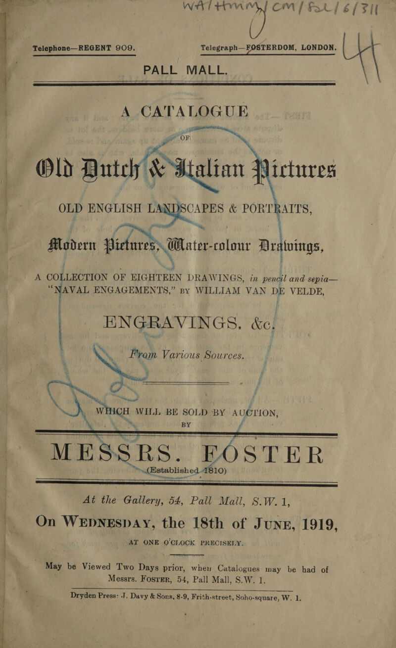 — i WH tM CM / Fo / é / FI  Telephone—REGENT 909. Telegraph—FOSTERDOM, LONDON. Ub § \ PALL MALL.    A CATALOGUE  OLD ENGLISH LA   CAPE &amp; PORT VALTS, 3  7 a fet i Modern Pidnre oer colour Drsivings, A coltnétios OF BIGHTEEN DRAWINGS, in pent and sepia— “NAVAL ENGAGEMENTS,” spy WILLIAM VAN DE VELDE, | ENGRAVINGS. é&amp;c, From Various Sources.    MK NON oF | Hy iain WIL]. BE SOLD BY AUOLION, % Ny BY f     At the PREY 54, Pall Mail, 8.W.1, ~ On WeEpnegspay, the 18th of J UNE, 1919, -AT ONE O'CLOCK PRECISELY.  May be Viewed Two Days prior, when Catalogues may be had of Messrs. Fosrmr, 54, Pall Mall, S.W. 1 Dryden Press: J. Davy &amp; Sons, 8-9, Frith-street, Soho-square, Ww. 1, ieee Ce a a PERE Te Scan - oe ae