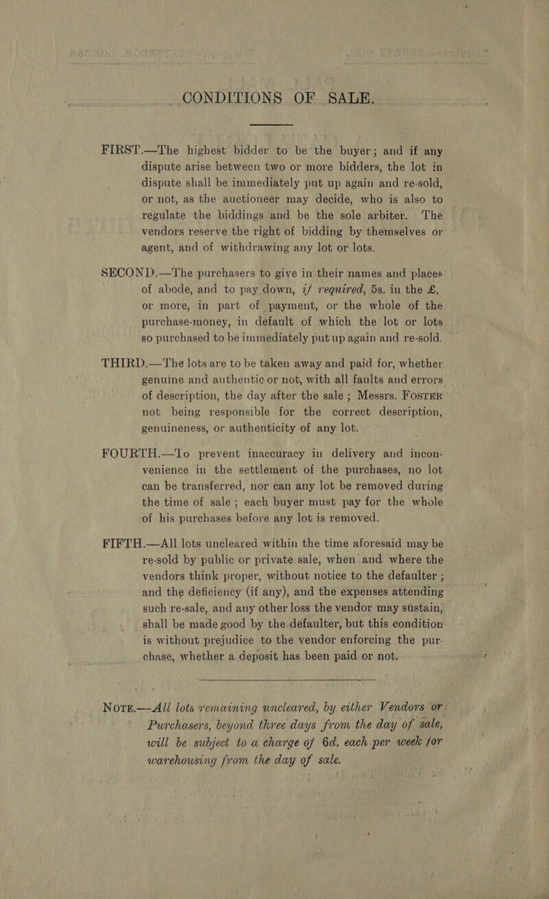 CONDITIONS OF SALE. |. dispute arise between two or more bidders, the lot in dispute shall be immediately put up again and re-sold, or not, as the auctioneer may decide, who is also to regulate the biddings. and be the sole arbiter. The vendors reserve the right of bidding by themselves or agent, and of withdrawing any lot or lots. of abode, and to pay down, 2/ required, 5s. in the £, or more, in part of payment, or the whole of the purchase-money, in default of which the lot or lots so purchased to be immediately put up again and re-sold. genuine and authentic or not, with all faults and errors of description, the day after the sale ; Messrs. FosrrEr not being responsible for the correct description, genuineness, or authenticity of any lot. venience in the settlement of the purchases, no lot can be transferred, nor can any lot be removed during the time of sale ; each buyer must pay for the whole of his purchases before any lot is removed. re-sold by public or private sale, when and. where the vendors think proper, without notice to the defaulter ; and the deficiency (if any), and the expenses attending such re-sale, and any other loss the vendor may ststain, — shall be made good by the.defaulter, but this condition is without prejudice to the vendor enforcing the pur- chase, whether a deposit has been paid or not. Purchasers, beyond three days from the day of sale, will be subject to a charge of 6d. each per week for warehousing from the day of sale.