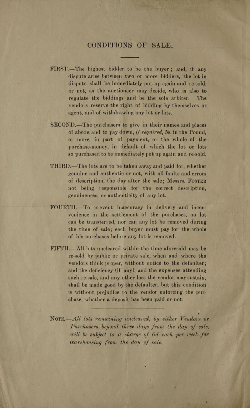 CONDITIONS OF SALE. FIRST.—The highest bidder to be the buyer; and, if any dispute arise between two or more bidders, the lot in dispute shall be immediately put up again and re-sold, or not, as the auctioneer may decide, who is also to regulate the biddings and be the sole arbiter. The vendors reserve the right of bidding by themselves or agent, and of withdrawing any lot or lots. SECOND.—The purchasers to give in their names and places of abode, and to pay down, ¢/ required, 5s. in the Pound, or more, in part of payment, or the whole of the purchase-money, in default of which the lot or lots so purchased to be immediately put up again and re-sold. THIRD.—tThe lots are to be taken away and paid for, whether genuine and authentic or not, with all faults and errors of description, the day after the sale; Messrs. Foster not being responsible for the correct description, genuineness, or authenticity of any lot. FOURTH.—To prevent inaccuracy in delivery and incon- venience in the settlement of the purchases, no lot can be transferred, nor can any lot be removed during the time of sale; each buyer must pay for the whole of his purchases before any lot is removed. FIFTH.—AII lots uncleared within the time aforesaid may be re-sold by public or private sale, when and where the vendors think proper, without notice to the defaulter; and the deficiency (if any), and the expenses attending such re-sale, and any other loss the vendor may sustain, shall be made good by the defaulter, but this condition is without prejudice to the vendor enforcing the pur- chase, whether a deposit has been paid or not. ; Nore.— All lots remaining wacleared, by either Vendors or Purchasers, beyond three days from the day of sale, will be subject to a charge of Gd. each per week: for warehousing rom the dau of sale. 