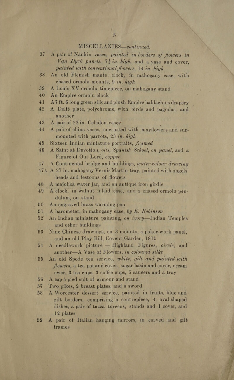 42 47A 59 4) | MISCELLANIES—continued. Van Dyck panels, 74 in. high, and a vase and cover, painted with conventional flowers, 14 in. high An old Flemish mantel clock, in mahogany case, with chased ormolu mounts, 9 in. high A Louis XV ormolu timepiece, on mahogany stand An Empire ormolu clock A7 ft. 6 long green silk and plush Empire baldachins drapery A Delft plate, polychrome, with birds and pagodas, and another A pair of 22 in. Celadon vases : A pair of china vases, encrusted with mayflowers and sur- mounted with parrots, 23 in. high Sixteen Indian miniature portraits, /7amed A Saint at Devotion, oz/s, Spanish School, on panel, and a Figure of Our Lord, copper A Continental bridge and buildings, water-colour drawing A 27 in. mahogany Vernis Martin tray, painted with angels’ heads and festoons of flowers A majolica water jar, and an antique iron girdle A clock, in walnut inlaid case, and a chased ormolu pen- dulum, on stand An engraved brass warming pau A barometer, in mahogany ease, by . Robinson An Indian miniature painting, on cvory—Indian Temples and other buildings Nine Chinese drawings, on 3 mounts, a poker-work panel, and an old Play Bill, Covent Garden, 1815 A needlework picture — Highland Figures, circle, and another—A Vase of Flowers, ¢z coloured silks An old Spode tea service, white, gilt and painted with Jlowers, a tea potand cover, sugar basin and cover, cream ewer, 3 tea cups, 3 coffee cups, 6 saucers and a tray A cap-a-pied suit of armour and stand Two pikes, 2 breast plates, and a sword A Worcester dessert service, painted in fruits, blue and cilt borders, comprising a centrepiece, 4 oval-shaped dishes, a pair of tazza tureens, stands and 1 cover, and 12 plates | A pair of Italian hanging mirrors, in carved and gilt frames 