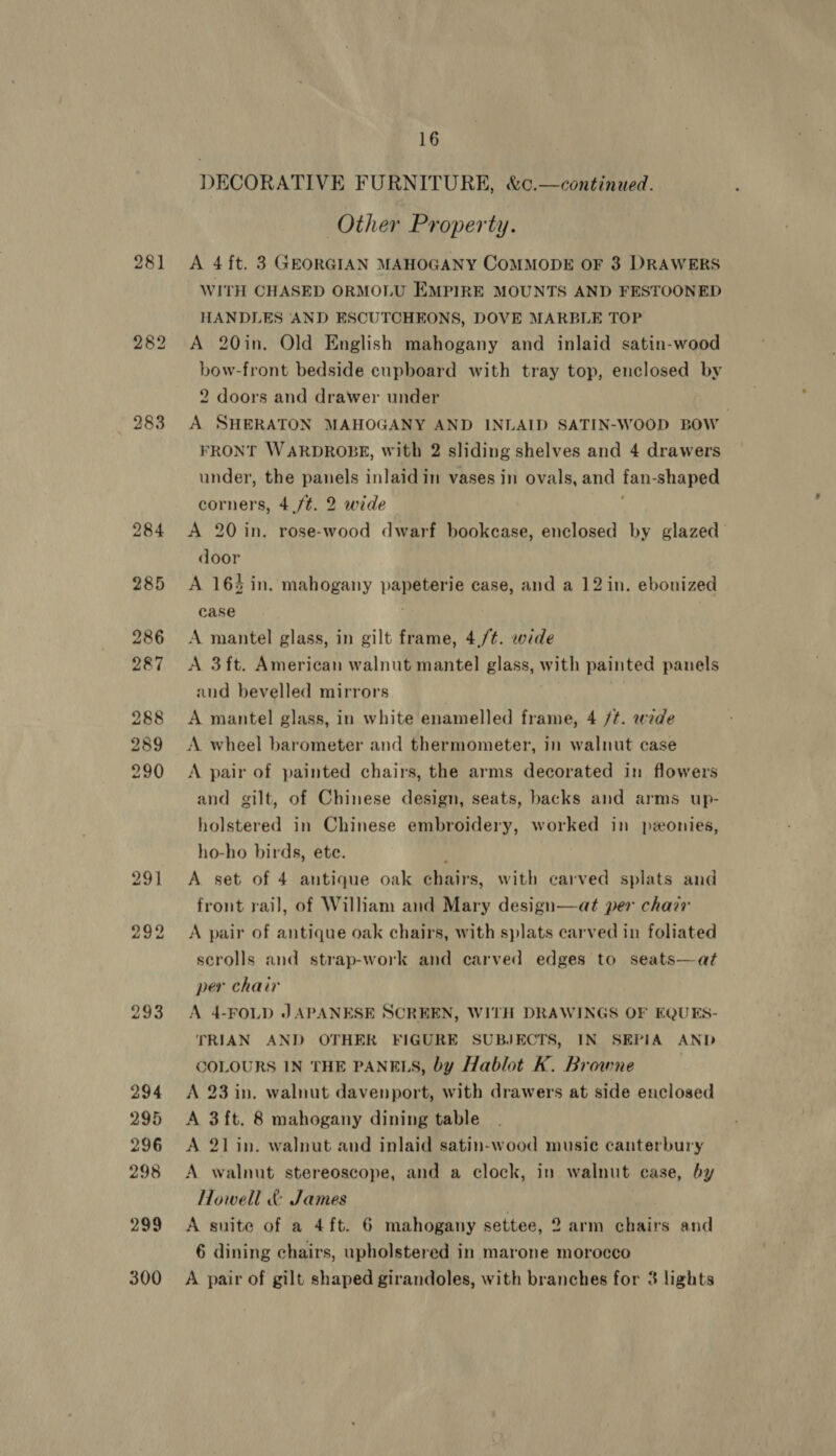 281 282 283 291 16 DECORATIVE FURNITURE, &amp;c.—continued. Other Property. A 4 ft. 3 GEORGIAN MAHOGANY COMMODE OF 3 DRAWERS WITH CHASED ORMOLU EMPIRE MOUNTS AND FESTOONED HANDLES AND ESCUTCHEONS, DOVE MARBLE TOP A 20in. Old English mahogany and inlaid satin-wood bow-front bedside cupboard with tray top, enclosed by 2 doors and drawer under A SHERATON MAHOGANY AND INLAID SATIN-WOOD BOW FRONT WARDROBE, with 2 sliding shelves and 4 drawers under, the panels inlaid in vases in ovals, and fan: shaped corners, 4./¢. 2 wide A 20 in. rose-wood dwarf bookcase, enclosed by glazed door A 163 in. mahogany paar case, and a 12 in. ebonized case A mantel glass, in gilt frame, 4,/¢. wide A 3ft. American walnut mantel glass, with painted panels and bevelled mirrors A mantel glass, in white enamelled frame, 4 /t. wede A wheel barometer and thermometer, in walnut case A pair of painted chairs, the arms decorated in flowers and gilt, of Chinese design, seats, backs and arms up- holstered in Chinese embroidery, worked in ponies, ho-ho birds, ete. A set of 4 antique oak chairs, with carved splats and front rail, of William and Mary design—at per chair A pair of antique oak chairs, with splats carved in foliated scrolls and strap-work and carved edges to seats—at per chair A 4-FOLD JAPANESE SCREEN, WITH DRAWINGS OF EQUES- TRIAN AND OTHER FIGURE SUBJECTS, IN SEPIA AND COLOURS IN THE PANELS, by Hablot K. Browne } A 23 in. walnut davenport, with drawers at side enclosed A 3ft. 8 mahogany dining table A 21 in. walnut and inlaid satin-wood music canterbury A walnut stereoscope, and a clock, in walnut case, by Howell &amp; James A suite of a 4ft. 6 mahogany settee, 2 arm chairs and 6 dining chairs, upholstered in marone morocco