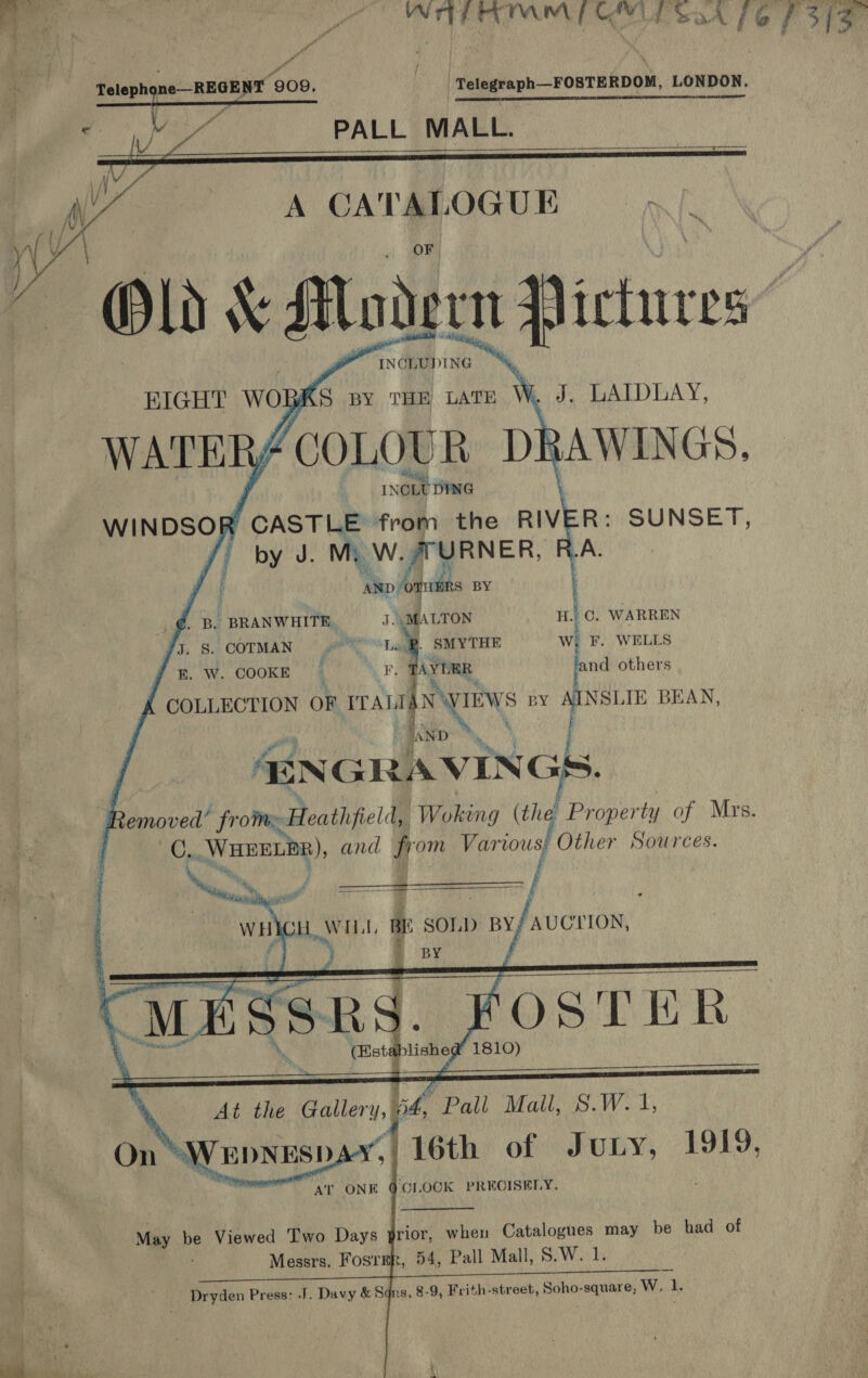   -Telegraph—FOSTERDOM, LONDON. Pi ts ELEY, AIR TN Toke NN Telephone—REGENT 909, Me PALL MALL. s P . - ! a ; y ; Kf 4/ - Yi a CATALOGUE  INCLUDING ede SLD AY , AWINGS, EIGHT wo BKS BY THE LATE          by J. mi W. ar URNER, | ie ‘AND: ‘onan BY @. B. BRANWHITE J. MALTON iH C. WARREN Jy. 8. COTMAN S| SMYTHE W, F. WELLS E. W. COOKE ‘ AYDER and others COLLECTION OF ape ae BY AINSLIE BEAN, 4EN GRAVIN Gs. emoved’ from» Heathfield, Wokug (the, Proper ty of Mrs. C. Waser), and from Varvous, Other Sources.   ie OH. WI Lt, a SOLD BY; AUCTION, ewsippiehe at 1810)       At the Galery Pall Mall, S.W.1 SM EDNESD AT ONE    ‘CLOCK PRECISELY.  May be Viewed Two Days prior, when Catalogues may be had of Messrs. Fost 54, Pall Mall, 8.W. 1. tae) : Dryden 