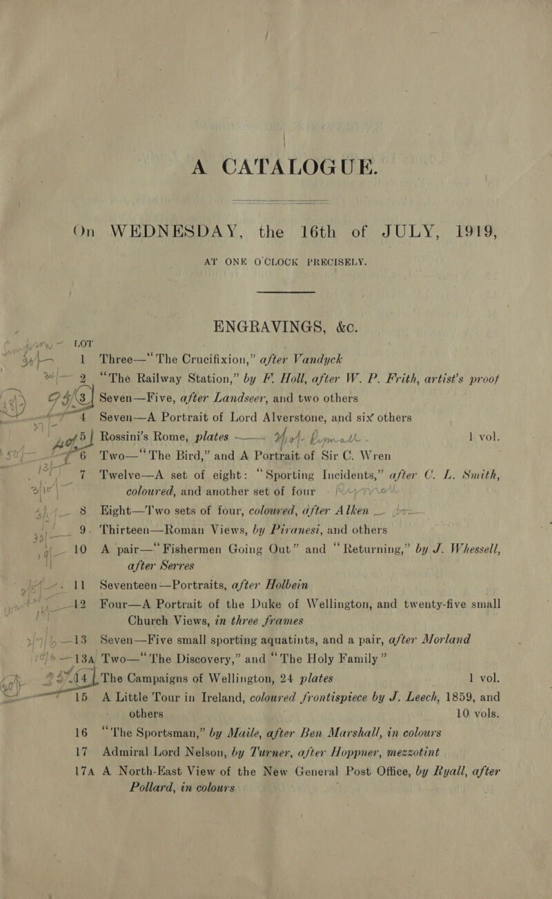 A CATALOGUE.  On WEDNESDAY, the 16th of JULY, i919, AT ONE OCLOCK PRECISELY. | ENGRAVINGS, kc. Wy) ~ -LOT 3 ip Ey A 1 Three—“ The Crucifixion,” a/ter Vandyck a» — 9 “The Railway Station,” by &amp; Holl, after W. P. Frith, artist’s proof Ps o 4) 3] Seven—Five, after Landseer, and two others - “4 Seven—A Portrait of Lord Alverstone, and six others Ao 5 | Rossini’s Rome, plates ——— 0 J_ py 1 vol. af ET's Two—‘ The Bird,” and A Portrait of Sir C. Wren é 7 Twelve—A set of eight: ‘Sporting ee aati after C. L. Smtth, De | coloured, and another set of four = ¢ ‘ 8 Kight—T wo sets of four, coloured, after Alken ee CS a 9, Thirteen—Roman Views, by Piranesi, and others a 10 A pair— Fishermen Going Out” and “ Returning,” by J. Whessell, I after Serres ~. 11 Seventeen—Portraits, a/ter Holbein ie: Four—A Portrait of the Duke of Wellington, and twenty-five small Church Views, in three frames ) 9/13 Seven—Five small sporting aquatints, and a pair, after Morland / s 6 13a Two—* The Discovery,” and “ The Holy Family ” nS : 44 (4 The Campaigns of Wellington, 24 plates 1 vol.  15 A Little Tour in Ireland, coloured frontispiece by J. Leech, 1859, and others 10 vols. 16 “The Sportsman,” by Maile, after Ben Marshall, in colours 17 Admiral Lord Nelson, by Turner, after Hoppner, mezzotint 174 A North-East View of the New General Post Office, by Ryall, after Pollard, in colours