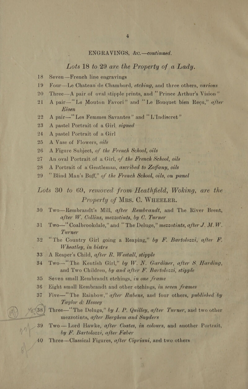 ENGRAVINGS, &amp;c.—continued. Lots 18 to 29 are the Property of a Lady. Seven—French line engravings Four—Le Chateau de Chambord, etching, and three others, various Three—A pair of oval stipple prints, and “ Prinee Arthur’s Vision ” A pair—“Le Mouton Favori” and “‘Le Bouquet bien Recu,” after Hisen | A pair—'‘ Les Femmes Savantes” and “ L’Indiscret ” A pastel Portrait of a Girl, segned A pastel Portrait of a Girl A Vase of Flowers, oi/s | A Figure Subject, of the French School, oils An oval Portrait of a Girl, ef the French School, owls A Portrait of a Gentleman, ascribed to Zoffany, oils “Blind Man’s Buff,” of the French School, oils, on panel 30 31 Property of Mrs. C. WHEELER. Two—Rembrandt’s Mill, after Rembrandt, and The River Brent, after W. Collins, mezzotints, by C. Turner Two—‘“ Coalbrookdale,” and ‘“‘ The Deluge,” mezzotints, after J. M.W. Turner “The Country Girl going a Reaping,” by F. Bartolozzi, after F. Wheatley, in bistre A Reaper’s Child, after R. Westall, stipple Two—‘The Kentish Girl,” by W. N. Gardiner, after S. Harding, and Two Children, by and after F. Bartolozzi, stipple Seven small Rembrandt etchings, in one frame Kight small Rembrandt and other etchings, in seven frames Five—‘‘The Rainbow,” after Rubens, and four others, published by Taylor &amp; Hessey | Three—* The Deluge,” by /. P. Quilley, after Turner, and two other mezzotints, after Berghem and Snyders Two— Lord Hawke, after Coates, in colours, and another Portrait, by F. Bartolozzi, after Faber Three—Classical Figures, after Cipriant, and two others