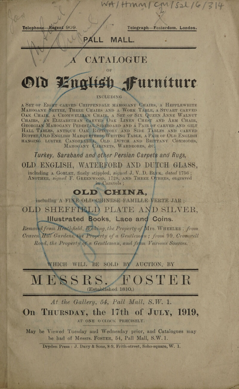  r = HA — al at a] : . . z =a oS St eas Pia ge np ee a te aa eect ee OE : 2 ;  \ 4 a % Dd &amp; — » oper A / , f ’ f a Telegraph—Fosterdom, London.     PA Yi UXpale MALL. OF INCLUDING A SET OF Ere CARVED CHIPPENDALE MAHOGANY “Guar s, A HEePPLEWHITE MAHOGANY SETTER, THREE CHarRS AND A WorK TABLE, A STUART CARVED Oak Cnarg, A Cromwetnzan Cuan, A Set or SIx. QuEEN ANNE WALNUT Cuairs, AN ELIZABETHAN CARVED Oak LINEN CHEST AND ARM CHAIR, GrorcraNn MAHOGANY PEDESTATASIDEBO ARD AND A PATR OF CARVED AND GILT HaAty TABLES, ANTIQUE Oak ReEFforory AND Sipe TABLES AND CARVED Burret, OLD ENGLISH MarQuBrERTE: WRITING TABLE, A PATR oF OLD ENGLISH HANGING LUSTRE CANDEBABRA,, OLtp Dutch AND Brittany ComMonvgs, MAHOGANY CABINETS, WARDROBES, ke) Turkey, Saraband and other Persian Carpets and Rugs, OLD ENGLISH, WATERFORD AND DUTCH GLASS, including A Goishuen finely stippled, sigred J. V..D. B NK, dated 1756 ; ANOTHER, signed F. GREENWooD, 1728, AND THREE OfrHeERs, engraved imoCaravels a OLD CHINA, ; (OLD*CHINESE FAMILLE YERTE JAR ; D PLATE AND SILVER. Coins. - including A FI        * Mrs. WHEELER ; from in; from 99, Cromarell         a WILL BE SOLD BY AUCTION, BY SRS, FOSTER _ Estabits Wood 1810.)     At the Gallery, 54, Pall Mall, S.W. 1. On TuHurspay, the 17th of Jury, 1919, AT ONE O'CLOCK PRECISELY. 4  May be Viewed tuesday aud Wednesday prior, and Catalogues may be had of Messrs. Fostmr, 54, Pall Mall, S.W.1. Dryden Press : J. Davy &amp; Sons, 8-9, Frith-street, Soho-square, W. 1.  WE) is 4 ’ pele lps ’