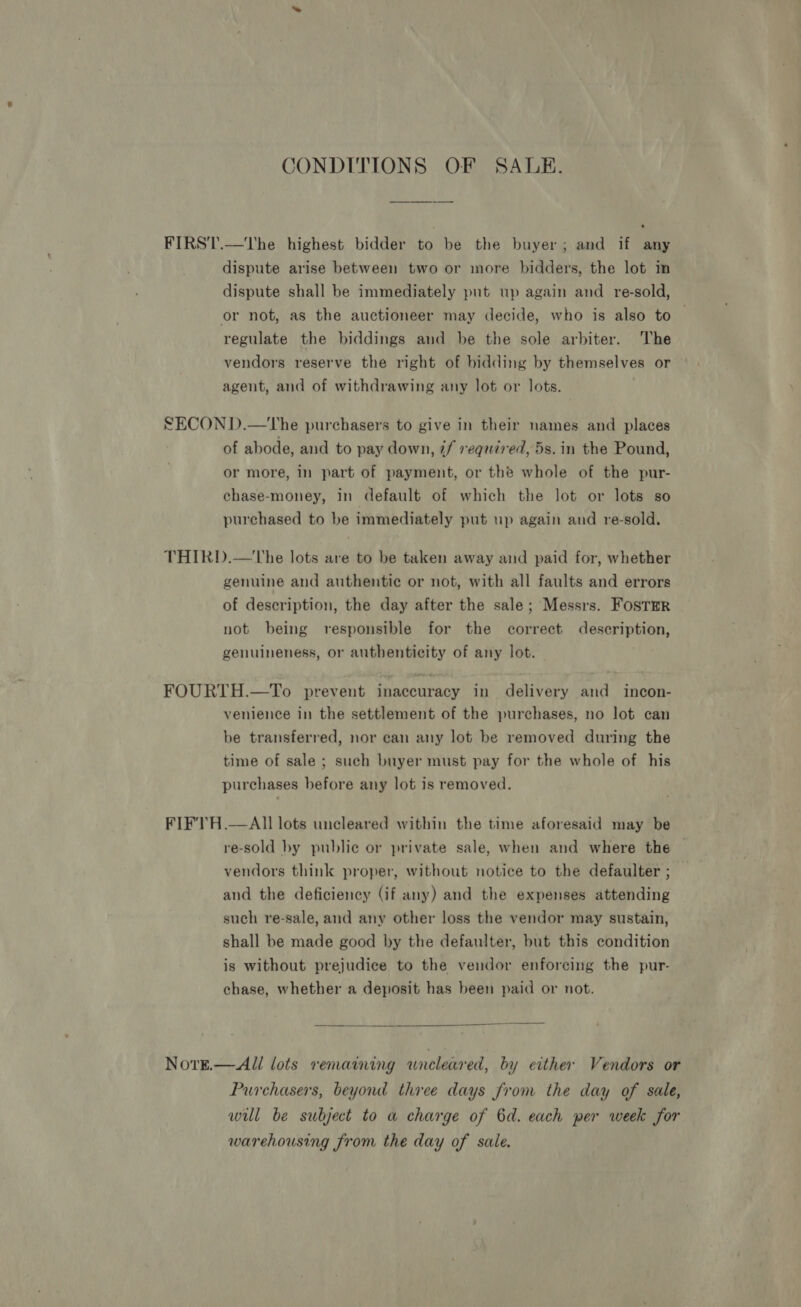 CONDITIONS OF SALE. . FIRST.—The highest bidder to be the buyer; and if any dispute arise between two or more bidders, the lot m dispute shall be immediately put up again and re-sold, or not, as the auctioneer may decide, who is also to | regulate the biddings and be the sole arbiter. The vendors reserve the right of hidding by themselves or agent, and of withdrawing any lot or lots. SECOND.—tThe purchasers to give in their names and places of abode, and to pay down, if required, 5s. in the Pound, or more, in part of payment, or the whole of the pur- chase-money, in default of which the lot or lots so purchased to be immediately put up again and re-sold. THIRD.—tUhe lots are to be taken away and paid for, whether genuine and authentie or not, with all faults and errors of description, the day after the sale; Messrs. Foster not being responsible for the correct description, genuineness, or authenticity of any lot. FOURTH.—To prevent inaccuracy in delivery and incon- venience in the settlement of the purchases, no lot can be transferred, nor can any lot be removed during the time of sale ; such buyer must pay for the whole of his purchases before any lot is removed. FIFTH .—AIl lots uncleared within the time aforesaid may be re-sold by public or private sale, when and where the vendors think proper, without notice to the defaulter ; and the deficiency (if any) and the expenses attending such re-sale, and any other loss the vendor may sustain, shall be made good by the defaulter, but this condition is without prejudice to the vendor enforcing the pur- chase, whether a deposit has been paid or not.  NotE.—All lots remaining wneleared, by either Vendors or Purchasers, beyond three days from the day of sale, will be subject to a charge of 6d. each per week for warehousing from the day of sale.