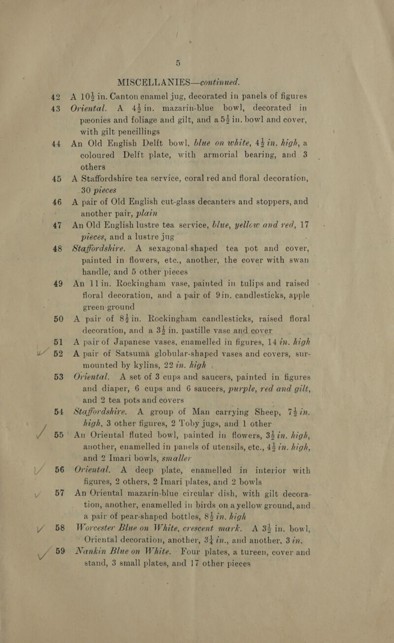 44 45 46 47 48 49 50 51 82 53 54 55 56 57 58 89 5 MISCELLANIES—continued. A 104 in. Canton enamel jug, decorated in panels of figures Oriental. A 44in. mazarin-blue bowl, decorated in pwonies and foliage and gilt, and a5zin. bowl and cover, with gilt pencillings An Old English Delft bowl, blue on white, 4$in. high, a coloured Delft plate, with armorial bearing, and 3 others A Staffordshire tea service, coral red and floral decoration, 30 pieces A pair of Old English cut-glass decanters and stoppers, and another pair, plain An Old English lustre tea service, blue, yellcw and red, 17 pieces, and a lustre jug Staffordshire. A sexagonal-shaped tea pot and cover, painted in flowers, etc., another, the cover with swan handle, and 5 other pieces | An llin. Rockingham vase, painted in tulips and raised’ floral decoration, and a pair of 9in. candlesticks, apple ereen-ground A pair of 84in. Rockingham candlesticks, raised floral decoration, and a 34 in. pastille vase and cover A pair of Japanese vases, enamelled in figures, 14 in. high A pair of Satsuma globular-shaped vases and covers, sur- mounted by kylins, 22 2. high Oriental. A set of 3 cups and saucers, painted in figures and diaper, 6 cups and 6 saucers, purple, red and gilt, and 2 tea pots and covers ; . Staffordshire. “A group of Man carrying Sheep, 74 in. high, 3 other figures, 2 Toby jugs, and 1 other An Oriental fluted bowl, painted in flowers, 34 in. high, another, enamelled in panels of utensils, etc., 44 ¢n. high, and 2 Imari bowls, smaller Oriental. A deep plate, enamelled in interior with figures, 2 others, 2 Imari plates, and 2 bowls An Oriental mazarin-blue circular dish, with gilt decora- tion, another, enamelled in birds on ayellow ground, and a pair of pear-shaped bottles, 84 in. high Worcester Blue on White, crescent mark. A 34 in. bowl, Oriental decoration, another, 34in., and another, 3 in. Nankin Blue on White. Four plates, a tureen, cover and