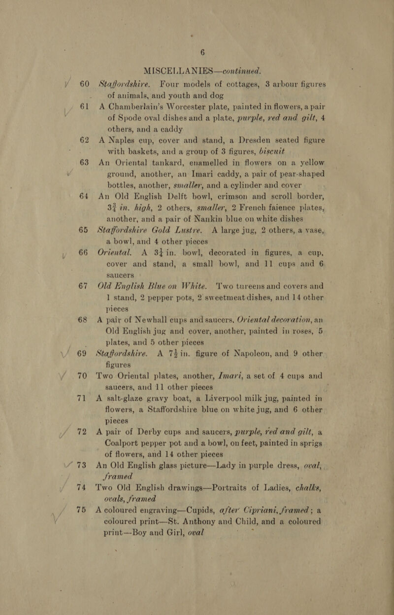60 63 64 65 66 67 68 69 70 71 72 93 74 75 6 MISCELLANIES—continued. Staffordshire. Four models of cottages, 3 arbour figures of animals, and youth and dog A Chamberlain’s Worcester plate, painted in flowers, a pair of Spode oval dishes and a plate, pusple, red and gilt, 4 others, and a caddy A Naples eup, cover and stand, a Dresden seated figure with baskets, and a group of 3 figures, biscuit An Oriental tankard, enamelled in flowers on a yellow ground, another, an Imari caddy, a pair of pear-shaped bottles, another, smaller, and a cylinder and cover An Old English Delft bowl, crimson and scroll border, 32 in. high, 2 others, smaller, 2 French faience plates, another, and a pair of Nankin blue on white dishes Staffordshire Gold Lustre. A large jug, 2 others, a vase, a bowl, and 4 other pieces Oriental. A 34in. bowl, decorated in figures, a cup, cover and stand, a small bow], and 11 cups and 6 saucers Old we Blue on White. ‘Two tureens and covers and 1 stand, 2 pepper pots, 2 sweetmeat dishes, and 14 other pieces A pair of Newhall cups and saucers, Oriental decoration, an Old English jug and cover, another, painted in roses, 5 plates, and 5 other pieces Staffordshire. A Tin. figure of Napoleon, and 9 other figures Two Oriental plates, another, /mari, a set of 4 cups and saucers, and 11 other pieces A salt-glaze gravy boat, a Liverpool milk jug, painted in flowers, a Staffordshire blue on white jug, and 6 other pieces A pair of Derby cups and saucers, purple, red and gilt, a Coalport pepper pot and a bow], on feet, painted in sprigs of flowers, and 14 other pieces An Old English glass picture—Lady in purple dress, oval, Jramed | Two Old English drawings—Portraits of Ladies, chalks, ovals, framed : A coloured engraving—Cupids, after Cipriani, framed; a coloured print—St. Anthony and Chile, and a coloured print—Boy and Girl, oval ?