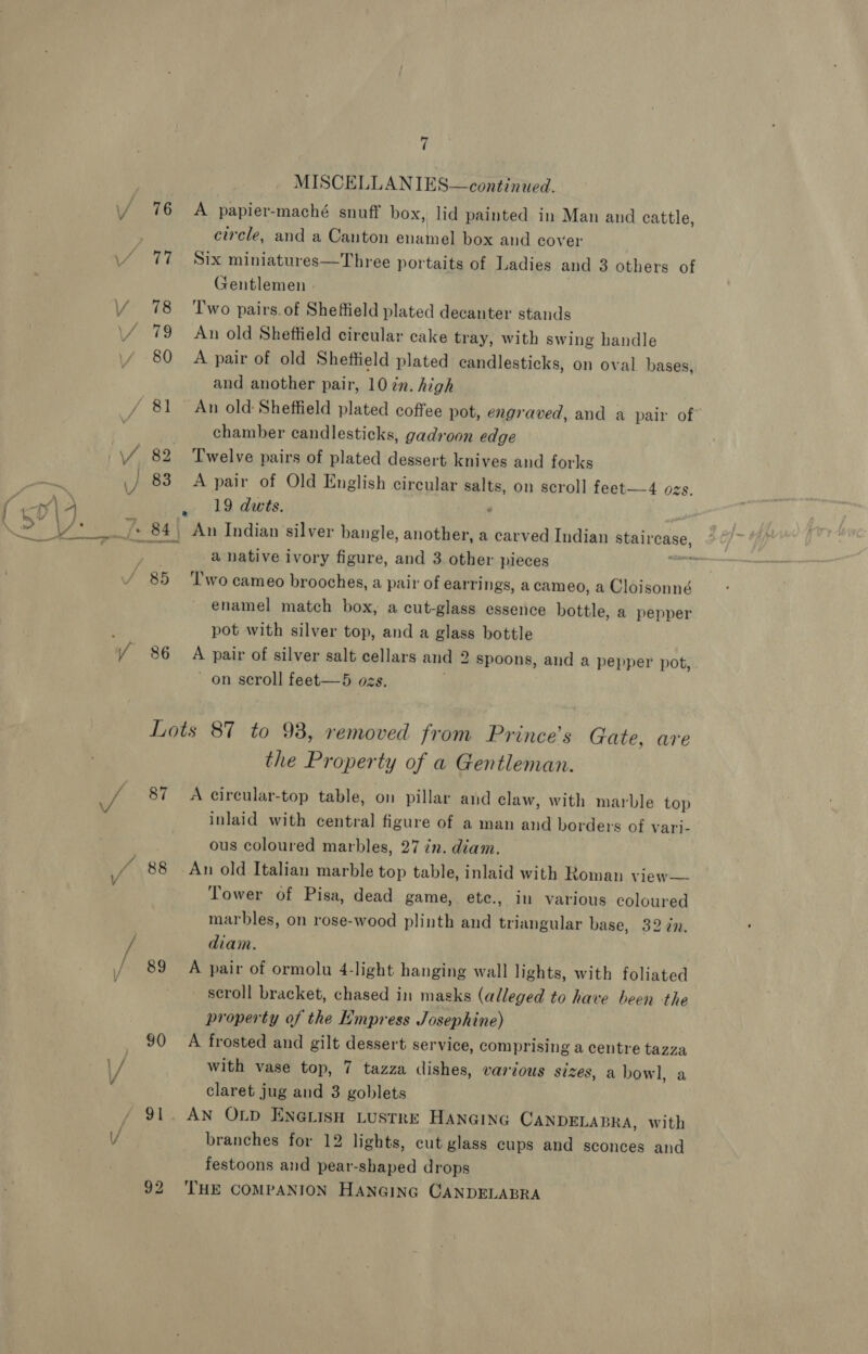 / 76 Via: Y 78 \/ 79 80 ) 83 S65 WY 86 fi MISCELLANIES—continued. A papier-maché snuff box, lid painted in Man and cattle, circle, and a Canton enamel box and cover Six miniatures—Three portaits of Ladies and 3 others of Gentlemen - Two pairs. of Sheffield plated decanter stands An old Sheftield circular cake tray, with swing handle A pair of old Sheftield plated candlesticks, on oval bases, and another pair, 10 cn. high An old: Sheffield plated coffee pot, engraved, and a pair of” chamber candlesticks, gadroon edge Twelve pairs of plated dessert knives and forks A pair of Old English circular salts, on scroll feet—4 ozs. , 19 dwts. An Indian silver bangle, another, a carved Indian BES CASG, a native ivory figure, and 3 other pieces ‘wo cameo brooches, a pair of earrings, acameo, a Cloisonné enamel match box, a cut-glass essence bottle, a pepper pot with silver top, and a glass bottle A pair of silver salt cellars and 2 spoons, and a pepper pot, - on scroll feet—5 ozs. / 88 ham 90 the Property of a Gentleman. A cirecular-top table, on pillar and claw, with marble top inlaid with central figure of a man and borders of vari- ous coloured marbles, 27 in. diam. An old Italian marble top table, inlaid with Roman view— Tower of Pisa, dead game, ete., in various coloured marbles, on rose-wood plinth and triangular base, 32 in. diam. A pair of ormolu 4-light hanging wall lights, with foliated scroll bracket, chased in masks (alleged to have been the property of the Empress Josephine) A frosted and gilt dessert service, comprising a centre tazza with vase top, 7 tazza dishes, various sizes, a bowl, a claret jug and 3 goblets AN OLD ENGLISH LUSTRE HANGING CANDELABRA, with branches for 12 lights, cut glass cups and sconces and festoons and pear-shaped drops THE COMPANION HANGING CANDELABRA