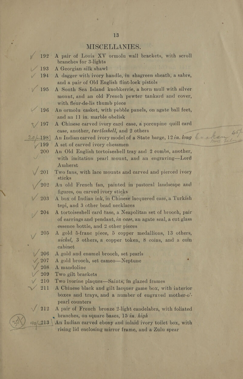 193 f -194 / 195 4 196 vf 197 2.0 p--198 | V 199 200 jf 201 \/ 202 VY, 203 _/ 204 4 205 \/ . \/ 206 W207 VF 208 \/ 209 Y 210 =, fay 3 | 13 MISCELLANIES. A pair of Louis XV ormolu wall brackets, with scroll branches for 3-lights A Georgian silk shawl A dagger with ivory handle, in shagreen sheath, a sabre, and a pair of Old English flint-lock pistols A South Sea Island knobkerrie, a horn mull with silver mount, and an old French pewter tankard and cover, with. fleur-de-lis thumb piece An ormolu casket, with pebble panels, on agate ball feet, and an 11 in. marble obelisk A Chinese carved ivory card case, a porcupine quill card case, another, turtleshell, and 2 others A set of carved ivory chessmen An Old English tortoiseshell tray and 2 combs, another, with imitation pearl mount, and an engraving—Lord Amherst Two fans, with lace mounts and carved and pierced ivory sticks An old French fan, painted in pastoral landscape and figures, on carved ivory sticks A box of Indian ink, in Chinese lacquered case, a ‘Turkish tepi, and 3 other bead necklaces A tortoiseshell card tase, a Neapolitan set of brooch, pair of earrings and pendant, 72 case, an agate seal, a cut glass essence bottle, and 2 other pieces A gold 5-frane piece, 5 copper medallions, 13 others, nickel, 3 others, a copper token, 8 coins, and a coin cabinet : A gold and enamel brooch, set pearls A gold brooch, set cameo—Neptune | A mandoline Two gilt brackets Two ivorine plaques—Saints; in glazed frames A Chinese black and gilt lacquer game box, with interior boxes and trays, and a number of engraved mother-o’- pearl counters ) A pair of French bronze 2-light candelabra, with foliated rising lid enclosing mirror frame, and a Zulu spear