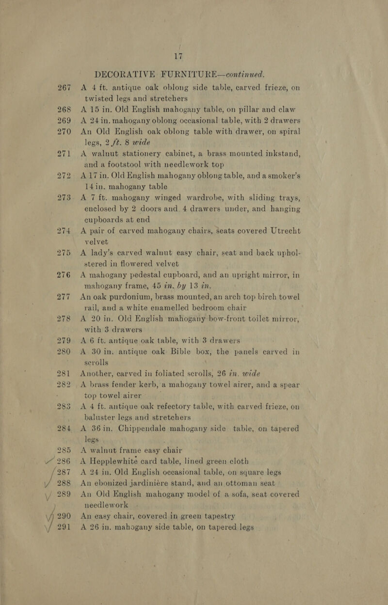 Or [@.2) X [@.6) (o>) a o2) =~] ™ io 2) oO So SS Die SS i Be <© et (4) 17 DECORATIVE FURNITU RE—continued. A 4 ft. antique oak oblong side table, carved frieze, on twisted legs and stretchers A 15 in. Old English mahogany table, on pillar and claw A 24in. mahogany oblong occasional table, with 2 drawers An Old English oak oblong table with drawer, on spiral legs, 2 ft. 8 wide A walnut stationery cabinet, a brass mounted inkstand, and a footstool with needlework top A 17 in. Old English mahogany oblong table, and a smoker’s 14in. mahogany table A 7 ft. mahogany winged wardrobe, with sliding trays, enclosed by 2 doors and. 4 drawers under, and hanging cupboards at end A pair of carved mahogany chairs, seats covered Utrecht velvet A lady’s carved walnut easy chair, seat and back uphol- stered in flowered velvet A mahogany pedestal cupboard, and an upright mirror, in mahogany frame, 45 in. by 13 in. An oak purdonium, brass mounted, an arch top birch towel rail, and a white enamelled bedroom chair A 20 in. Old English mahogany bow-front toilet mirror, with 3 drawers A 6 ft. antique oak table, with 3 drawers A 30 in. antique oak: Bible box, the panels carved in scrolls Another, carved in foliated scrolls, 26 2n, wide A brass fender kerb, a mahogany towel airer, and a spear top towel airer A 4 ft. antique oak refectory table, with carved frieze, on baluster legs and stretchers A 36in. Chippendale mahogany side table, on tapered legs A walnut frame easy chair A Hepplewhite card table, lined green cloth A 24 in. Old English occasional table, on square legs An ebonized jardiniére stand, and an ottoman seat An Old English mahogany model of a sofa, seat covered needlework An easy chair, covered in green tapestry A 26 in. mahogany side table, on tapered legs