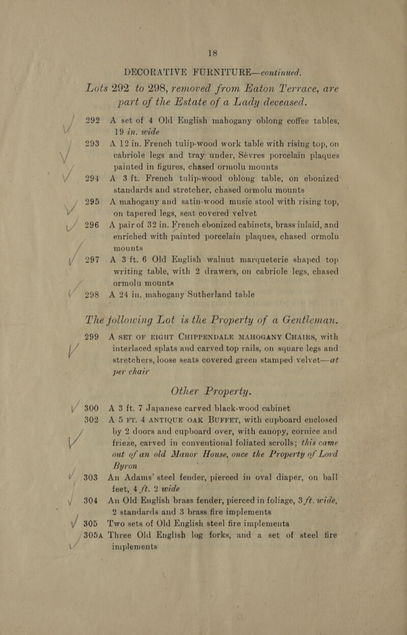 DECORATIVE FURNITURE—continued. 298 part of the Hstate of a Lady deceased. A set of 4 Old English mahogany oblong coffee tables, 19 tn. wide A 12 in. French tulip-wood work table with rising top, on cabriole legs and tray under, Sévres porcelain plaques painted in figures, chased ormolu mounts A 3 ft. French tulip-wood oblong table, on ebonized standards and stretcher, chased ormolu mounts A mahogany and satin-wood music stool with rising top, on tapered legs, seat covered velvet A pair of 32 in. French ebonized cabinets, brass inlaid, and enriched with painted porcelain plaques, chased ormolu mounts A 3 ft. 6 Old English walnut marqueterie shaped top writing table, with 2 drawers, on cabriole legs, chased ormolu mounts - A 24 in. mahogany Sutherland table 299 302 303 304 305 A SET OF EIGHT CHIPPENDALE MAHOGANY CHAIRS, with interlaced splats and carved top rails, on square legs and stretchers, loose seats covered green stamped velvet—at per chair Other Property. A 3 ft. 7 Japanese carved black-wood cabinet A 5 FT. 4 ANTIQUE OAK BUFFET, with cupboard enclosed by 2 doors and cupboard over, with canopy, cornice and frieze, carved in conventional foliated scrolls; this came out of an old Manor House, once the Property of Lord Byron An Adams’ steel fender, pierced in oval diaper, on ball feet, 4 /t. 2 wide : An Old English brass fender, pierced in foliage, 3,/¢. wide, 2 standards and 3 brass fire implements Two sets of Old English steel fire implements implements