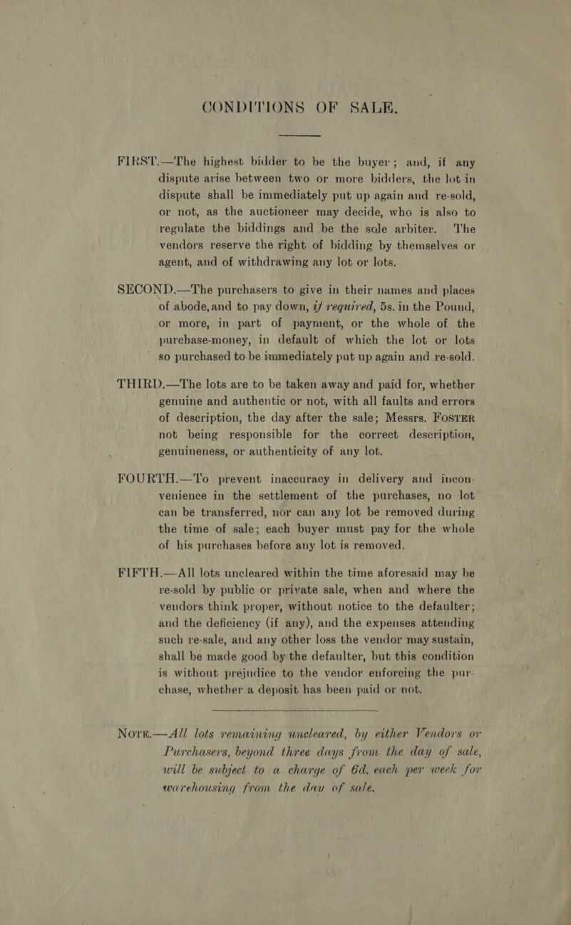 CONDITIONS OF SALE. FIRST.—The highest bidder to be the buyer; and, if any dispute arise between two or more bidders, the lot in dispute shall be immediately put up again and re-sold, or not, as the auctioneer may decide, who is also to regulate the biddings and be the sole arbiter. The vendors reserve the right of bidding by themselves or agent, and of withdrawing any lot or lots. SECOND.—The purchasers to give in their names and places of abode, and to pay down, é/ required, 5s. in the Pound, or more, in part of payment, or the whole of the purchase-money, in default of which the lot or lots ~ so purchased to be immediately put up again and re-sold. THIRD.—The lots are to be taken away and paid for, whether genuine and authentic or not, with all faults and errors of description, the day after the sale; Messrs. FostER not being responsible for the correct description, genuineness, or authenticity of any lot. FOURTH.—To prevent inaccuracy in delivery and incon- venience in the settlement of the purchases, no lot can be transferred, nor can any lot be removed during the time of sale; each buyer must pay for the whole of his purchases before any lot is removed. FIFTH.—AIl lots uncleared within the time aforesaid may be re-sold by public or private sale, when and where the vendors think proper, without notice to the defaulter ; and the deficiency (if any), and the expenses attending such re-sale, and any other loss the vendor may sustain, shall be made good by the defaulter, but this condition is without prejudice to the vendor enforcing the pur- chase, whether a deposit has been paid or not. Nore.—All lots remaining uncleared, by either Vendors or Purchasers, beyond three days from the day of sale, will be subject to a charge of 6d. each per week for warehousing from the dau of sale.