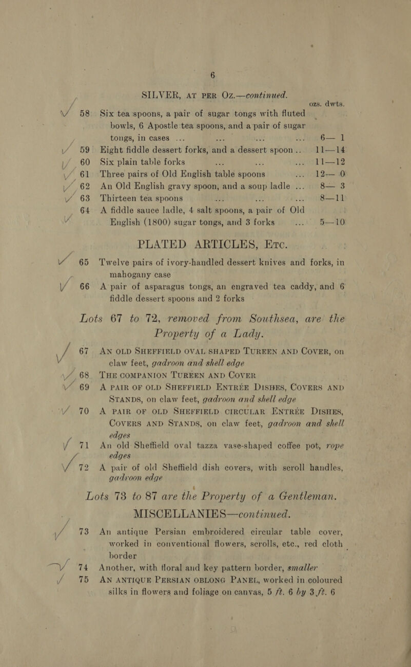 SILVER, AT PER Oz.—continued. ozs. dwts. 58 Six tea‘spoons, a pair of sugar tongs with fluted bowls, 6 Apostle tea spoons, and a’pair of sugar tongs, in Cases ... o 6— 1 ‘ 59 Eight fiddle dessert forks, aa a yao spoon. 11—14: 60 Six plain table forks iy .. oO LI—12 61 Three pairs of Old English table spoons ow. 12— 0 “62 An Old English gravy spoon, and a soup ladle .... 8— 3 64 A fiddle sauce ladle, 4 salt spoons, a pair of Old | English (1800) sugar tongs, and 3 forks ii) Se PLATED ARTICLES, Evc. 65 ‘Twelve pairs of ivory-handled dessert knives and forks, in mahogany case 66 A pair of asparagus tongs, an engraved tea caddy, and 6 fiddle dessert spoons and 2 forks Lots 67 to 72, removed from Southsea, are the Property of a Lady. claw feet, gadroon and shell edge STANDS, on claw feet, gadroon and shell edge 70 &lt;A PAIR OF OLD SHEFFIELD. CIRCULAR ENTREE DISHES, CoVERS AND STANDS, on claw feet, gad7voon and shell edges edges uy y V / gadroon edge Lots 73 to 87 are the Property of a Gentleman. MISCELLANIES—continwed. 73 An antique Persian embroidered circular table cover, worked in conventional flowers, scrolls, etc., red cloth _ border 74 Another, with floral and key pattern border, smaller — 75 AN ANTIQUE PERSIAN OBLONG PANEL, worked in coloured silks in flowers and foliage on canvas, 5 ft. 6 by 3 (ft. 6