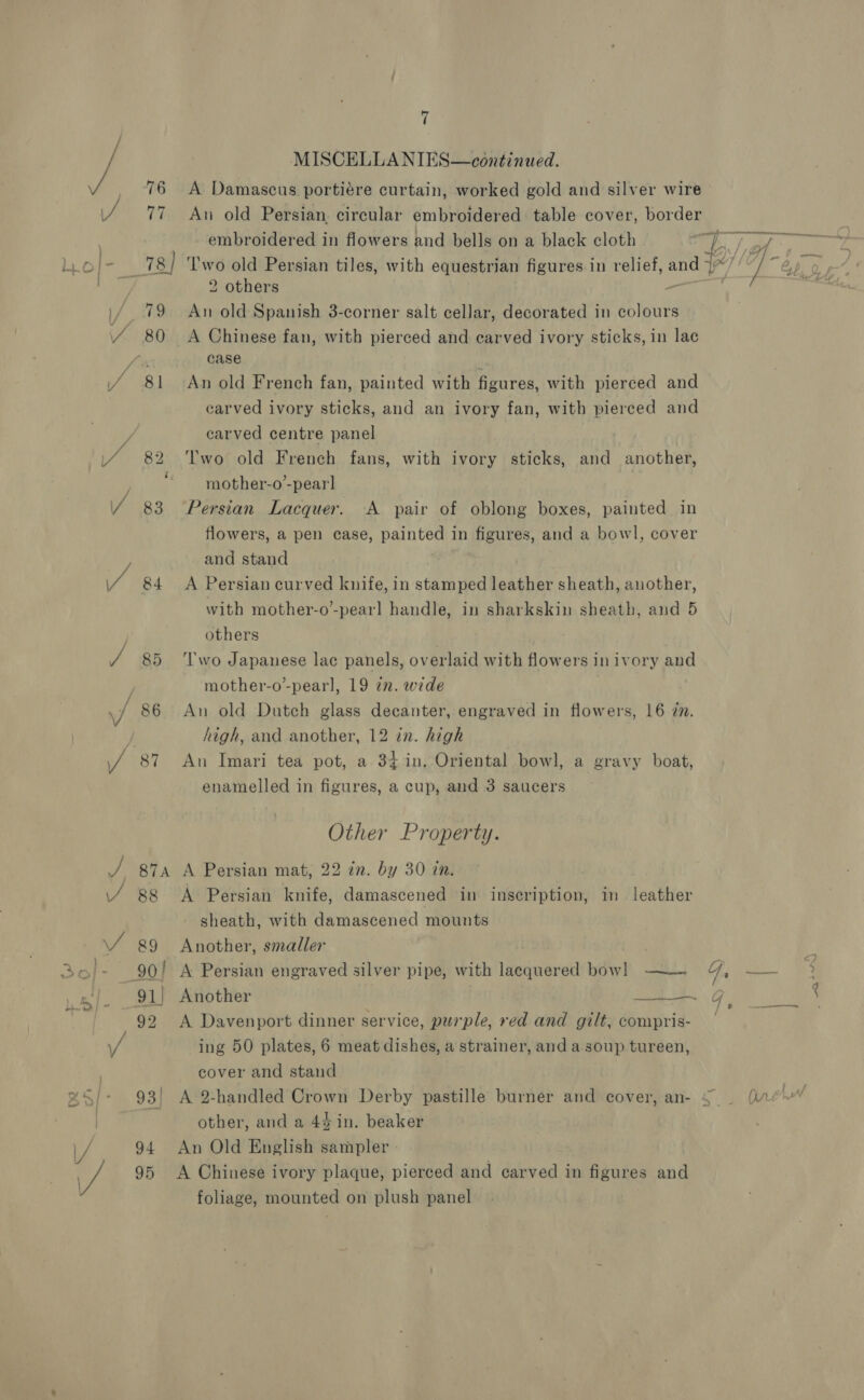 a 84 94 95 7 MISCELLA NIES—continued. A Damascus portiére curtain, worked gold and silver wire An old Persian, circular embroidered table cover, border embroidered in flowers and bells on a black cloth ‘T'wo old Persian tiles, with equestrian figures in relief, and 2 others yt An old Spanish 3-corner salt cellar, decorated in colours A Chinese fan, with pierced and carved ivory sticks, in lac case . An old French fan, painted with figures, with pierced and carved ivory sticks, and an ivory fan, with pierced and carved centre panel Two old French fans, with ivory sticks, and another, mother-o’-pear] Persian Lacquer. A pair of oblong boxes, painted in flowers, a pen case, painted in figures, and a bowl, cover and stand A Persian curved knife, in stamped leather sheath, another, with mother-o’-pear] handle, in sharkskin sheath, and 5 others | ‘Two Japanese lac panels, overlaid with flowers in ivory and mother-o’-pearl, 19 in. wide An old Dutch glass decanter, engraved in flowers, 16 7m. high, and another, 12 in. high An Imari tea pot, a 34in. Oriental bowl, a gravy boat, enamelled in figures, a cup, and 3 saucers Other Property. A Persian mat, 22 in. by 30 in. A Persian knife, damascened in inscription, in leather sheath, with damascened mounts Another, smaller A Persian engraved silver pipe, with lacquered bow! ——~. Another 8.” ES ES A Davenport dinner service, purple, red and gilt, compris- cover and stand other, and a 4% in. beaker An Old English sampler A Chinese ivory plaque, pierced and carved in figures and foliage, mounted on plush panel 