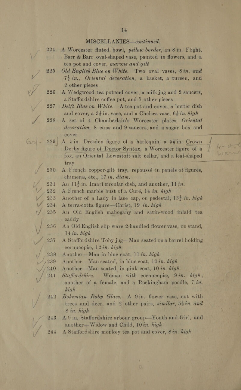 224 244 14 MISCELLANIES—continued. A Worcester fluted bowl, yellow border, an 8 in. Flight, Barr &amp; Barr oval-shaped vase, painted in flowers, and a tea pot and cover, marone and gilt Old English Blue on White. Two oval vases, 8in. and ‘74 in., Oriental decoration, a basket, a tureen, and 2 other pieces A Wedgwood tea potand cover, a milk jug and 2 saucers, a Staffordshire coffee pot, and 7 other pieces Delft Blue on White. A teapot and cover, a butter dish and cover, a 34in. vase, and a Chelsea vase, 647n. high A set of 4 Chamberlain’s Worcester plates, Oriental decoration, 8 cups and 9 saucers, and a sugar box and cover - A 5in. Dresden figure of a harlequin, a 5¢in. Crown 7 Derby figure of Doctor Syntax, a Worcester figure 6fa 7 Ai ae: fox, an Oriental Lowestoft salt cellar, and a leaf-shaped | tray A French copper-gilt tray, repoussé in panels of figures, chimere, etc., 177. diam. An 114in. Imari circular dish, and another, 11 zn. A French marble bust of a Curé, 14 in. high Another of a Lady in lace cap, on pedestal, 134 in. high A terra-cotta figure—Christ, 19 in. high An Old English mahogany and satin-wood inlaid tea caddy | An Old English slip ware 2-handled flower vase, on stand, 14 in. high A Staffordshire Toby jug—Man seated on a barrel holding cornucopie, 12in. high Another—Man in blue coat, 1172. high Another—Man seated, in blue coat, 107n. high Another—Man seated, in pink coat, 10 in. high | Staffordshire. Woman with cornucopie, 97in. high; another of a female, and a Rockingham poodle, 7 in. high Bohemian Ruby Glass. A 9in. flower vase, cut with trees and deer, and 2 other pairs, similar, 5$7n. and 8 in. high A 9 in. Staffordshire arbour group—Youth and Girl, and another— Widow and Child, 1072. high A Staffordshire monkey tea pot and cover, 87n. high