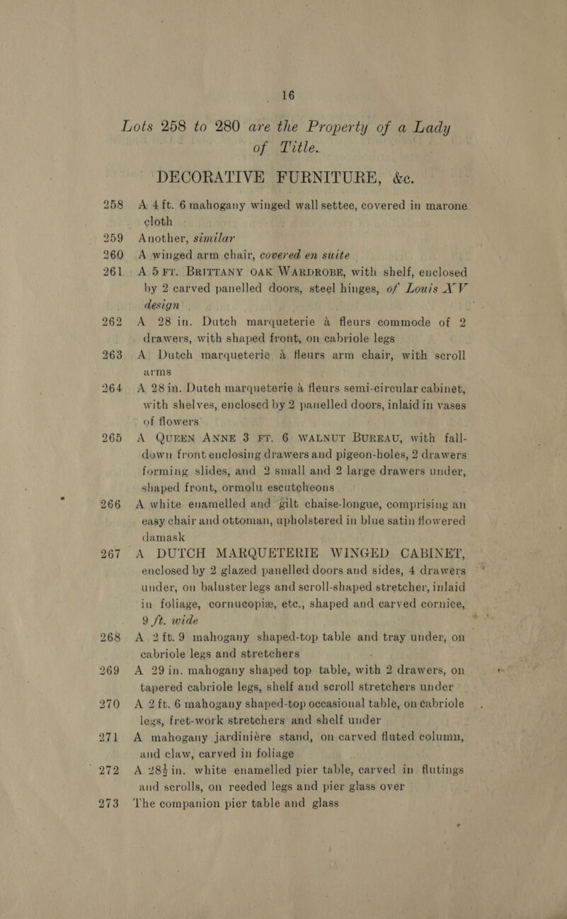 Lots ave to 280 are the Property of a Lady GFE LE. ‘DECORATIVE FURNITURE, &amp;c. 258 A 4ft. 6 mahogany winged wall settee, covered in marone cloth 259 Another, s¢melar 260 A winged arm chair, covered en suite 261. A 5¥Fr. BRITTANY OAK WARDROBE, with shelf, adsinnen by 2 carved panelled doors, steel hinges, of Louis XV | design . . . 262 A 28 in. Dutch marqueterie a fleurs commode of 2 | drawers, with shaped front, on cabriole legs 263 A. Dutch marqueterie &amp; fleurs arm chair, with scroll arms 264 &lt;A 28in. Dutch marqueterie a fleurs semi-circular cabinet, with shelves, enclosed by 2 panelled doors, inlaid in vases of flowers’ 265 A QUEEN ANNE 3 FT. 6 WALNUT BUREAU, with fall- down front enclosing drawers and pigeon-holes, 2 drawers forming slides, and 2 small and 2 large drawers under, shaped front, ormolu escutcheons 266 A white enamelled and gilt chaise-longue, comprising an easy chair and ottoman, upholstered in blue satin flowered damask 267 A DUTCH MARQUETERIE WINGED CABINET, enclosed by 2 glazed panelled doors and sides, 4 drawers under, on baluster legs and scroll-shaped stretcher, inlaid in foliage, cornucopie, etc., shaped and carved cornice, 9 ft. wide 268 &lt;A 2ft.9 mahogany shaped-top table and tray under, on . cabriole legs and stretchers 269 A 29in. mahogany shaped top table, with 2 drawers, on tapered cabriole legs, shelf and scroll stretchers under 270 A 2 ft. 6 mahogany shaped-top occasional table, on ¢abriole legs, fret-work stretchers and shelf under 271 A mahogany jardiniére stand, on carved fluted column, and claw, carved in foliage 272 A 284in. white enamelled pier table, carved in flutings and scrolls, on reeded legs and pier glass over 273 The companion pier table and glass