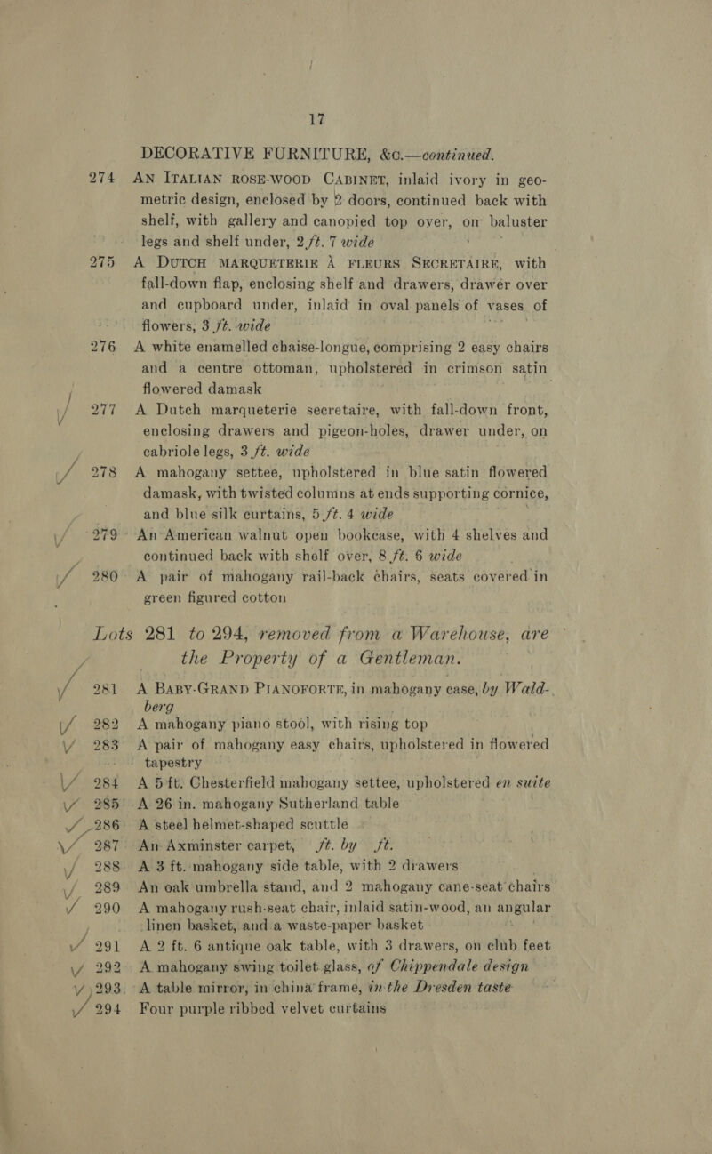 ae DECORATIVE FURNITURE, &amp;c.—continied. 274 AN ITALIAN ROSE-WOOD CABINET, inlaid ivory in geo- metric design, enclosed by 2 doors, continued back with shelf, with gallery and canopied top over, on’ baluster legs and shelf under, 2./¢. 7 wide . . 275 A DUTCH MARQUETERIE A FLEURS SECRETAIRE, with fall-down flap, enclosing shelf and drawers, drawer over and cupboard under, inlaid in oval. panels of 1 vases of flowers, 3 ft. wide 276 <A white enamelled chaise-longue, comprising 2 easy chairs and a centre ottoman, Pia i in crimson satin flowered damask . 277 A Dutch marqueterie secretaire, with fall-down front, enclosing drawers and pigeon-holes, drawer under, on cabriole legs, 3 ft. wide | 278 A mahogany settee, upholstered in blue satin flowered damask, with twisted columns at ends supporting cornice, and blue silk curtains, 5./¢. 4 wide continued back with shelf over, 8 /t. 6 wide 280: A pair of mahogany rail-back chairs, seats covered in green figured cotton Lots 281 to 294, removed from a Warehouse, are the Property of a Gentleman. 281 A Baspy-GRAND PIANOFORTE, in mahogany case, by Wald-. berg A mahogany piano stool, with rising ° top 283 <A pair of mahogany easy chairs, upholstered in flowered a tapestry 984 A 5 ft. Chesterfield mahogany settee, upholstered en suite 985°. A 26 in. mahogany Sutherland table — 286 A steel helmet-shaped scuttle 987 An Axminster carpet, jt. by ft. 288 <A 3 ft. mahogany side table, with 2 drawers 289 An oak umbrella stand, and 2 mahogany cane-seat’ chairs 2 90 <A mahogany rush-seat chair, inlaid satin-wood, an Pika pies linen basket, and a waste-paper basket 291 A 2 ft. 6 antique oak table, with 3 drawers, on elub feet 292 A mahogany swing toilet glass, of Chippendale design 293. A table mirror, in china’ frame, tn-the Dresden taste 294 Four purple ribbed velvet curtains