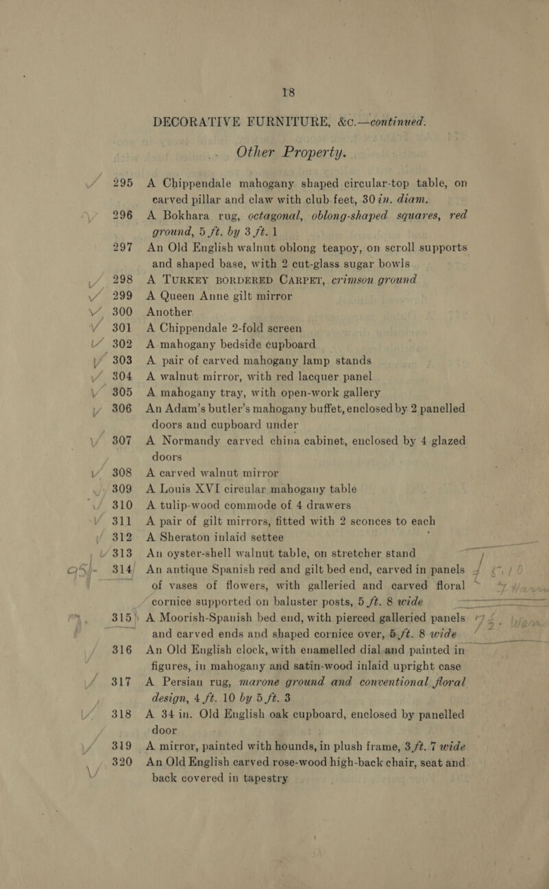 319 320 T8 DECORATIVE FURNITURE, &amp;c.—continued. Other Property, carved pillar and claw with club. feet, 307. diam. ground, 5 ft. by 3 ft. 1 An Old English walnut oblong teapoy, on scroll supports and shaped base, with 2 cut-glass sugar bowls. _ A TURKEY BORDERED CARPET, crimson ground A Queen Anne gilt mirror Another A Chippendale 2-fold screen A mahogany bedside cupboard A pair of carved mahogany lamp stands A walnut mirror, with red lacquer panel A mahogany tray, with open-work gallery An Adam’s butler’s mahogany buffet, enclosed by 2 panelled doors and cupboard under A Normandy carved china cabinet, enclosed by 4 glazed doors A carved walnut mirror A Louis XVI circular mahogany table A tulip-wood commode of 4 drawers A pair of gilt mirrors, fitted with 2 sconces to each A Sheraton inlaid settee ¢ An oyster-shell walnut table, on stretcher stand An antique Spanish red and gilt bed end, carved in panels of vases of flowers, with galleried and carved floral cornice supported on baluster posts, 5 /¢. 8 wide and carved ends and shaped cornice over, 5,/t. 8 wide An Old English clock, with enamelled dial.and painted in figures, in mahogany and satin-wood inlaid upright case A Persian rug, marone ground and conventional floral design, 4 ft. 10 by 5 ft. 3 A 34 in. Old English oak cupboard, enclosed by panelled door back covered in tapestry