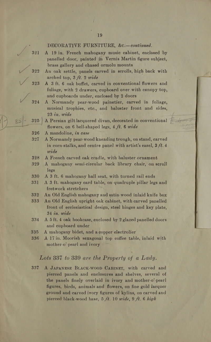  335 336 19 DECORATIVE FURNITURE, &amp;c.—continued. A 19 in. French mahogany music cabinet, enclosed by panelled door, painted in Vernis Martin figure subject, brass gallery and chased ormolu mounts An oak settle, panels carved in scrolls, high back with arched top, 3/t. 2 wide A 3 ft. 6 oak buffet, carved in conventional flowers and foliage, with 2 drawers, cupboard over with canopy top, and cupboards under, enclosed by 2 doors A Normandy pear-wood painetier, carved in foliage, musical trophies, etc., and baluster front and _ sides, 23 in. wide . A Persian gilt lacquered divan, decorated in conventional flowers, on 6 bell-shaped legs, 4 ft. 6 wide A mandoline, 27 case A Normandy pear-wood kneading trough, on stand, carved in corn-stalks, and centre panel with artist’s easel, 3 /t. 4 wide A French carved oak cradle, with baluster ornament A mahogany semi-circular back library chair,’ on scroll legs A 3 ft. 6 mahogany hall seat, with turned rail ends A 3 ft. mahogany card table, on quadruple pillar legs and fretwork stretchers An Old English mahogany and satin-wood inlaid knife box An Old English upright oak cabinet, with carved panelled front of ecclesiastical design, steel hinges and key plate, 34 in. wide A 5 ft. 4 oak bookease, enclosed by 2 glazed panelled doors and cupboard under A mahogany bidet, and a copper electrolier A 17in. Moorish sexagonal top coffee table, inlaid with mother-o”- pearl and ivory 337 A JAPANESE BLACK-WooD CABINET, with carved and pierced panels and enclosures and shelves, several of the panels finely overlaid in ivory and mother-o’-pear] figures, birds, animals and flowers, on fine gold lacquer ground and carved ivory figures of kylins, on carved and 