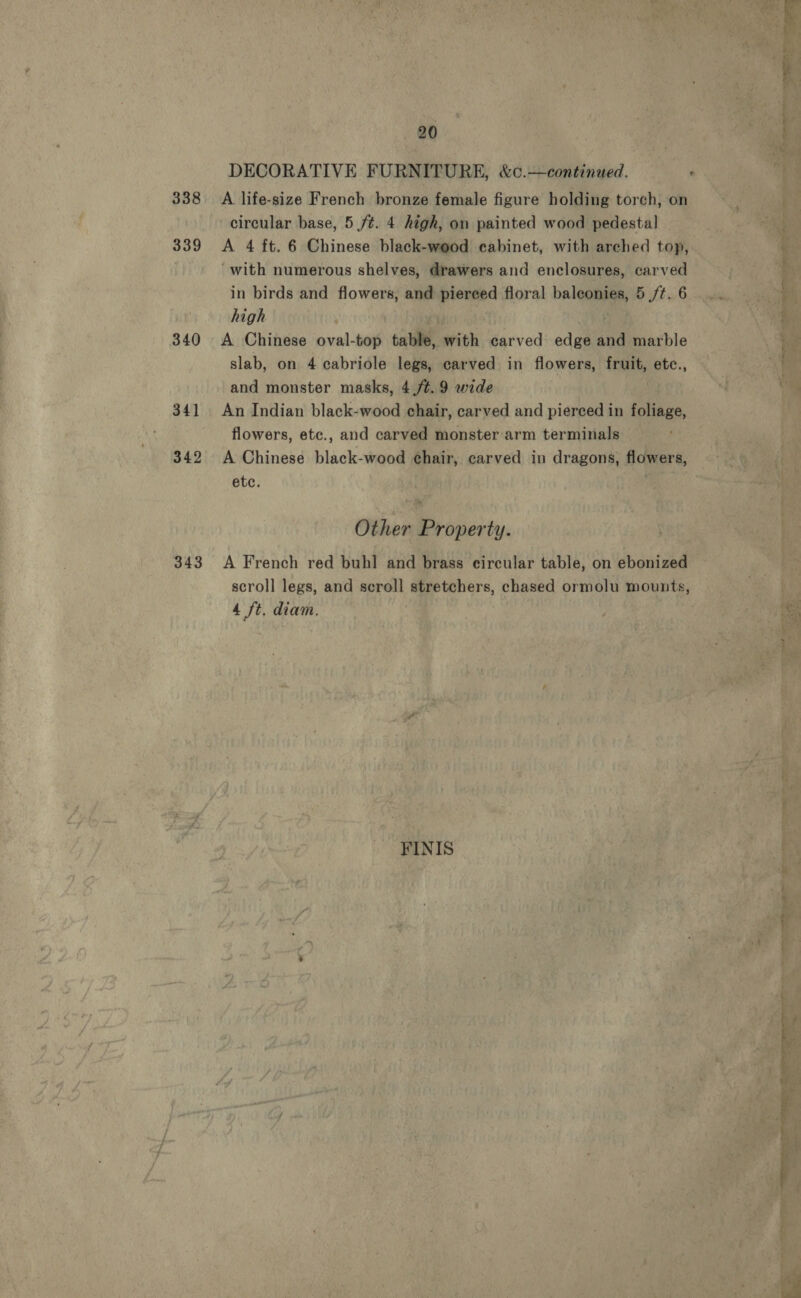 339 340 34] 342 343 20 DECORATIVE FURNITURE, &amp;c.—continued. circular base, 5 ft. 4 high, on painted wood pedestal A 4 ft. 6 Chinese black-wood cabinet, with arched top, ‘with numerous shelves, drawers and enclosures, carved in birds and flowers, and piereed floral balconies, 5 /t. 6 high | A Chinese oval-top table, with carved edge and marble slab, on 4 cabriole legs, carved in flowers, fruit, etc., and monster masks, 4./¢.9 wide An Indian black-wood chair, carved and pierced in foliage, flowers, etc., and carved monster arm terminals A Chinese black-wood chair, carved in dragons, flowers, etc. Other Property. A French red buh] and brass circular table, on ebonized scroll legs, and scroll stretchers, chased ormolu mounts, 4 ft. diam. | | FINIS e rem ee: See Nr oe —_ ma :   