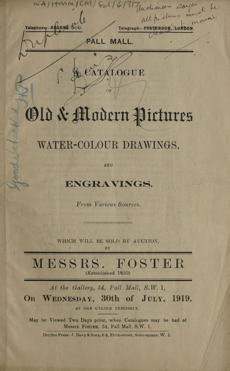   AM EQ ee aie e Rey pes Wren oe a RDO oe    &gt; AND Ss ENGRAVINGS. From Various Sources.  WHICH WIL]. BE SOLD BY AUCLION, BY MESSRS. FOSTER (Hstablished 1810)    At the Gallery, 54, Pall Mall, S.W. t On WEDNESDAY, 30th of Juny, 1919, AT ONE OCLOCK PRECISELY.  May be Viewed Two Days prior, when Catalogues may be had of Messrs. Foster, 54, Pall Mall, S.W. 1.